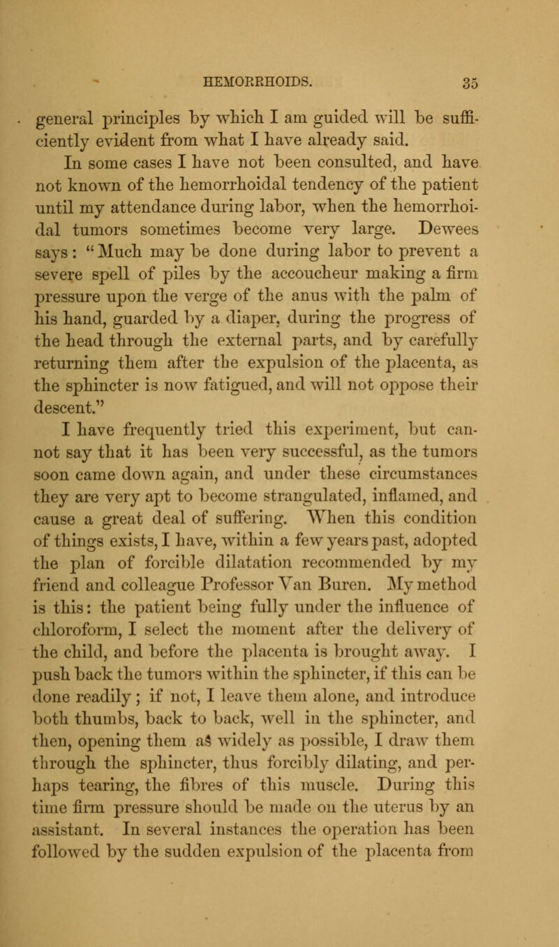 general principles by which I am guided will be suffi- ciently evident from what I have already said. In some cases I have not been consulted, and have not known of the hemorrhoidal tendency of the patient until my attendance during labor, when the hemorrhoi- dal tumors sometimes become very large. Dewees says:  Much may be done during labor to prevent a severe spell of piles by the accoucheur making a firm pressure upon the verge of the anus with the palm of his hand, guarded by a diaper, during the progress of the head through the external parts, and by carefully returning them after the expulsion of the placenta, as the sphincter is now fatigued, and will not oppose their descent.' I have frequently tried this experiment, but can- not say that it has been very successful, as the tumors soon came down again, and under these circumstances they are very apt to become strangulated, inflamed, and cause a great deal of suffering. When this condition of things exists, I have, within a few years past, adopted the plan of forcible dilatation recommended by my friend and colleague Professor Van Buren. My method is this: the patient being fully under the influence of chloroform, I select the moment after the delivery of the child, and before the placenta is brought away. I push back the tumors within the sphincter, if this can be done readily; if not, I leave them alone, and introduce both thumbs, back to back, well in the sphincter, and then, opening them as widely as possible, I draw them through the sphincter, thus forcibly dilating, and per- haps tearing, the fibres of this muscle. During this time firm pressure should be made on the uterus by an assistant. In several instances the operation has been followed by the sudden expulsion of the placenta from