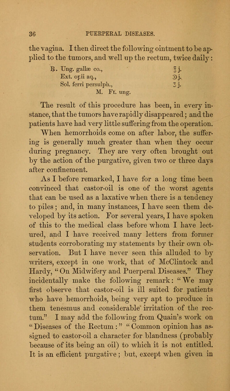 the vagina. I tlien direct the following ointment to be ap- plied to the tumors, and well up the rectum, twice daily: fy. Ung. gallas co., § j. Ext. opii aq., 3j. Sol. ferri persulph., 3 j. M. Ft. ung. The result of this procedure has been, in every in- stance, that the tumors have rapidly disappeared; and the patients have had very little suffering from the operation. When hemorrhoids come on after labor, the suffer- ing is generally much greater than when they occur during pregnancy. They are very often brought out by the action of the purgative, given two or three days after confinement. As I before remarked, I have for a long time been convinced that castor-oil is one of the worst agents that can be used as a laxative when there is a tendency to piles ; and, in many instances, I have seen them de- veloped by its action. For several years, I have spoken of this to the medical class before whom I have lect- ured, and I have received many letters from former students corroborating my statements by their own ob- servation. But I have never seen this alluded to by writers, except in one work, that of McClintock and Hardy,  On Midwifery and Puerperal Diseases. They incidentally make the following remark: We may first observe that castor-oil is ill suited for patients who have hemorrhoids, being very apt to produce in them tenesmus and considerable' irritation of the rec- tum. I may add the following from Quain's work on  Diseases of the Rectum :  Common opinion has as- signed to castor-oil a character for blandness (probably because of its being an oil) to which it is not entitled. It is an efficient purgative ; but, except when given in