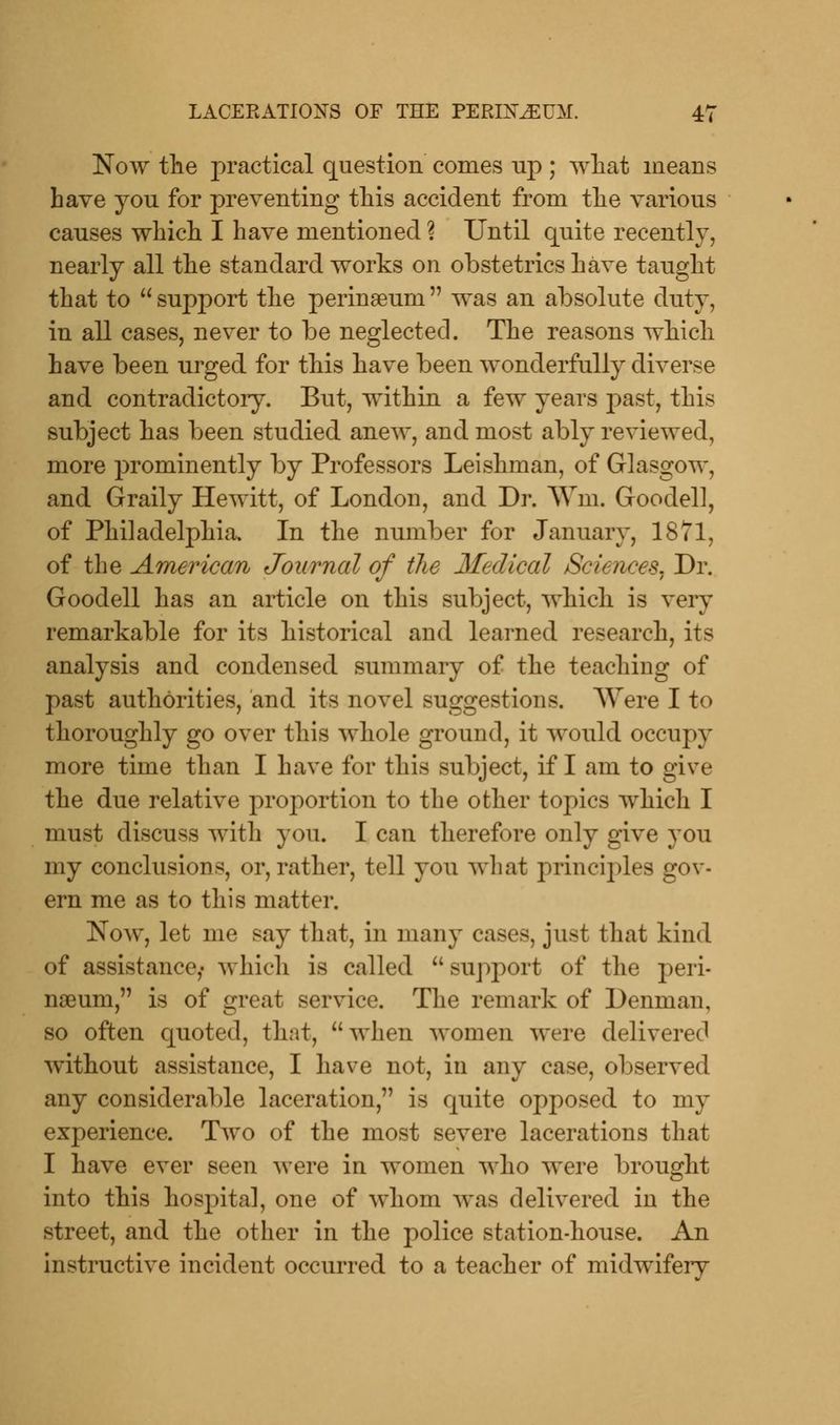 Now the practical question comes up ; what means have you for preventing this accident from the various causes which I have mentioned ? Until quite recently, nearly all the standard works on obstetrics have taught that to  support the perinseurn  was an absolute duty, in all cases, never to be neglected. The reasons which have been urged for this have been wonderfully diverse and contradictory. But, within a few years past, this subject has been studied anew, and most ably reviewed, more prominently by Professors Leishman, of Glasgow, and Graily Hewitt, of London, and Dr. Wm. Goodell, of Philadelphia. In the number for January, 1871, of the American Journal of the Medical Sciences. Dr. Goodell has an article on this subject, which is very remarkable for its historical and learned research, its analysis and condensed summary of the teaching of past authorities, and its novel suggestions. Were I to thoroughly go over this whole ground, it would occupy more time than I have for this subject, if I am to give the due relative proportion to the other topics which I must discuss with you. I can therefore only give you my conclusions, or, rather, tell you what principles gov- ern me as to this matter. Now, let me say that, in many cases, just that kind of assistance,* which is called  support of the peri- ngeuni, is of great service. The remark of Denman. so often quoted, that, when women were delivered without assistance, I have not, in any case, observed any considerable laceration, is quite opposed to my experience. Two of the most severe lacerations that I have ever seen were in women who were brought into this hospital, one of whom was delivered in the street, and the other in the police station-house. An instructive incident occurred to a teacher of midwifery