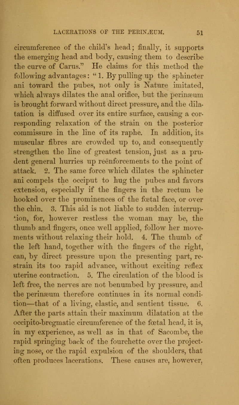 circumference of the child's Lead; finally, it supports the emerging head and body, causing them to describe the curve of Cams. He claims for this method the following advantages:  1. By pulling up the sphincter ani toward the pubes, not only is Nature imitated, which always dilates the anal orifice, but the perinseum is brought forward without direct pressure, and the dila- tation is diffused over its entire surface, causing a cor- responding relaxation of the strain on the posterior commissure in the line of its raphe. In addition, its muscular fibres are crowded up to, and consequently strengthen the line of greatest tension, just as a pru- dent general hurries up reinforcements to the point of attack. 2. The same force which dilates the sphincter ani compels the occiput to hug the pubes and favors extension, especially if the fingers in the rectum be hooked over the prominences of the fcetal face, or over the chin. 3. This aid is not liable to sudden interrup- tion, for, however restless the woman may be, the thumb and fingers, once well applied, follow her move- ments without relaxing their hold. 4. The thumb of the left hand, together with the fingers of the right, can, by direct pressure upon the presenting part, re- strain its too rapid advance, without exciting reflex uterine contraction. 5. The circulation of the blood is left free, the nerves are not benumbed by pressure, and the perinaeum therefore continues in its normal condi- tion—that of a living, elastic, and sentient tissue. 6. After the parts attain their maximum dilatation at the occipito-bregmatic circumference of the fcetal head, it is, in my experience, as well as in that of Sacombe, the rapid springing back of the fourchette over the project- ing nose, or the rapid expulsion of the shoulders, that often produces lacerations. These causes are, however.