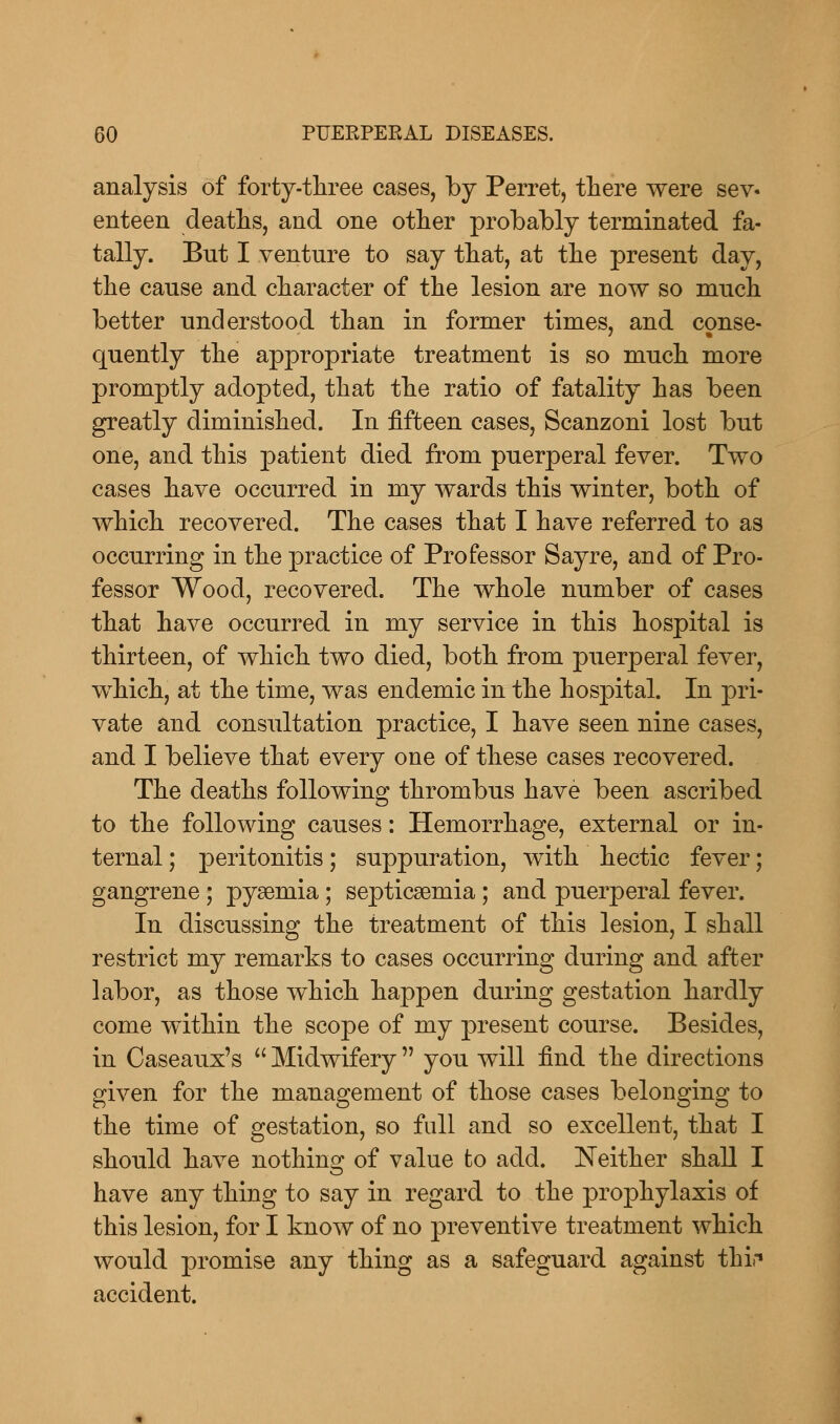 analysis of forty-three cases, by Perret, there were sev« enteen deaths, and one other probably terminated fa- tally. Bnt I venture to say that, at the present day, the cause and character of the lesion are now so much better understood than in former times, and conse- quently the appropriate treatment is so much more promptly adopted, that the ratio of fatality has been greatly diminished. In fifteen cases, Scanzoni lost but one, and this patient died from puerperal fever. Two cases have occurred in my wards this winter, both of which recovered. The cases that I have referred to as occurring in the practice of Professor Sayre, and of Pro- fessor Wood, recovered. The whole number of cases that have occurred in my service in this hospital is thirteen, of which two died, both from puerperal fever, which, at the time, was endemic in the hospital. In pri- vate and consultation practice, I have seen nine cases, and I believe that every one of these cases recovered. The deaths following thrombus have been ascribed to the following causes: Hemorrhage, external or in- ternal ; peritonitis; suppuration, with hectic fever; gangrene ; pyaemia; septicaemia ; and puerperal fever. In discussing the treatment of this lesion, I shall restrict my remarks to cases occurring during and after labor, as those which happen during gestation hardly come within the scope of my present course. Besides, in Caseaux's Midwifery you will find the directions given for the management of those cases belonging to the time of gestation, so full and so excellent, that I should have nothino; of value to add. Neither shall I have any thing to say in regard to the prophylaxis of this lesion, for I know of no preventive treatment which would promise any thing as a safeguard against tlrif accident.