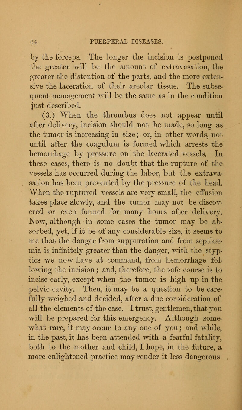 by the forceps. The longer the incision is postponed the greater will Ibe the amount of extravasation, the greater the distention of the parts, and the more exten- sive the laceration of their areolar tissue. The subse- quent management will be the same as in the condition just described. (3.) When the thrombus does not appear until after delivery, incision should not be made, so long as the tumor is increasing in size; or, in other words, not until after the coagulum is formed which arrests the hemorrhage by pressure on the lacerated vessels. In these cases, there is no doubt that the rupture of the vessels has occurred during the labor, but the extrava- sation has been prevented by the pressure of the head. When the ruptured vessels are very small, the effusion takes place slowly, and the tumor may not be discov- ered or even formed for many hours after delivery. Now, although in some cases the tumor may be ab- sorbed, yet, if it be of any considerable size, it seems to me that the danger from suppuration and from septicae- mia is infinitely greater than the danger, with the styp- tics we now have at command, from hemorrhage fol- lowing the incision; and, therefore, the safe course is to incise early, except when the tumor is high up in the pelvic cavity. Then, it may be a question to be care- fully weighed and decided, after a due consideration of all the elements of the case. I trust, gentlemen, that you will be prepared for this emergency. Although some- what rare, it may occur to any one of you; and while, in the past, it has been attended with a fearful fatality, both to the mother and child, I hope, in the future, a more enlightened practice may render it less dangerous