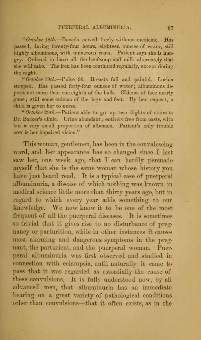 October 18th.—Bowels moved freely without medicine. Has passed, during twenty-four hours, eighteen ounces of water, still highly albuminous, with numerous casts. Patient says she is hun- gry. Ordered to have all the beef-soup and milk alternately that she will take. The iron has been continued regularly, except during the night. October 19th.—Pulse 96. Breasts full and painful. Lochia stopped. Has passed forty-four ounces of water; albuminous de- posit not more than one-eighth of the bulk. GEdema of face nearlv gone; still some oedema of the legs and feet. By her request, a child is given her to nurse. October 29th.—Patient able to go up two flights of stairs to Dr. Barker's clinic. Urine abundant; entirely free from casts, with but a very small proportion of albumen. Patient?s only trouble now is her impaired vision. This woman, gentlemen, has been in the convalescing; ward, and her appearance has so changed since I last saw her, one week ago, that I can hardly persuade myself that she is the same woman whose history you have just heard read. It is a typical case of puerperal albuminuria, a disease of which nothing was known in medical science little more than thirty years ago, but in regard to which every year adds something to our knowledge. We now know it to be one of the most frequent of all the puerperal diseases. It is sometimes so trivial that it gives rise to no disturbance of preg- nancy or parturition, while in other instances it causes most alarming and dangerous symptoms in the pi nant, the parturient, and the puerperal woman. Puer- peral albuminuria was first observed and studied in connection with eclampsia, until naturally it came to - that it was regarded as essentially the cause of these convulsions. It is folly understood now, by all advanced men, that albuminuria has an immediate bearing on a great variety of pathological conditions other than convulsions—that it often exists, as in the