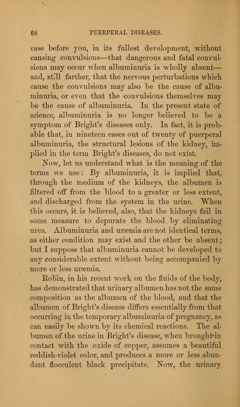 case before you, in its fullest development, without causing convulsions—that dangerous and fatal convul- sions may occur when albuminuria is wholly absent— and, still farther, that the nervous perturbations which cause the convulsions may also be the cause of albu- minuria, or even that the convulsions themselves may be the cause of albuminuria. In the present state of science, albuminuria is no longer believed to be a symptom of Bright's diseases only. In fact, it is prob- able that, in nineteen cases out of twenty of puerperal albuminuria, the structural lesions of the kidney, im- plied in the term Bright's diseases, do not exist. Now, let us understand what is the meaning of the terms we use: By albuminuria, it is implied that, through the medium of the kidneys, the albumen is filtered off from the blood to a greater or less extent, and discharged from the system in the urine. When this occurs, it is believed, also, that the kidneys fail in some measure to depurate the blood by eliminating urea. Albuminuria and uraemia are not identical terms, as either condition may exist and the other be absent; but I suppose that albuminuria cannot be developed to any considerable extent without being accompanied by more or less uraemia. Robin, in his recent work on the fluids of the body, has demonstrated that urinary albumen has not the same composition as the albumen of the blood, and that the albumen of Bright's. disease differs essentially from that occurring in the temporary albuminuria of pregnancy, as can easily be shown by its chemical reactions. The al- bumen of the urine in Bright's disease, when brought1 in contact with the oxide of copper, assumes a beautiful reddish-violet color, and produces a more or less abun- dant flocculent black precipitate. Now, the urinary