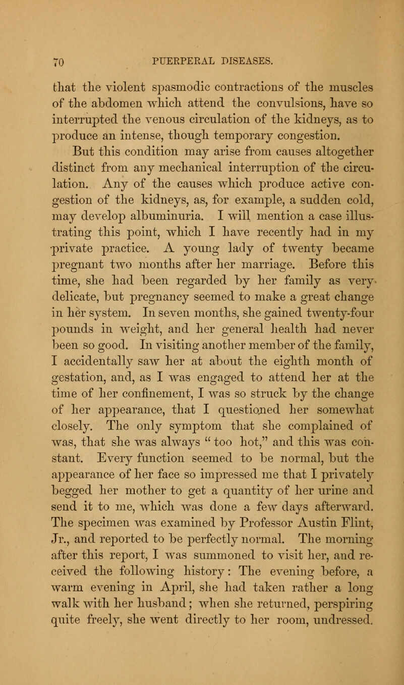 that the violent spasmodic contractions of the muscles of the abdomen which attend the convulsions, have so interrupted the venous circulation of the kidneys, as to produce an intense, though temporary congestion. But this condition may arise from causes altogether distinct from any mechanical interruption of the circu- lation. Any of the causes which produce active con- gestion of the kidneys, as, for example, a sudden cold, may develop albuminuria. I will mention a case illus- trating this point, which I have recently had in my -private practice. A young lady of twenty became pregnant two months after her marriage. Before this time, she had been regarded by her family as very- delicate, but pregnancy seemed to make a great change in her system. In seven months, she gained twenty-four pounds in weight, and her general health had never been so good. In visiting another member of the family, I accidentally saw her at about the eighth month of gestation, and, as I was engaged to attend her at the time of her confinement, I was so struck by the change of her appearance, that I questioned her somewhat closely. The only symptom that she complained of was, that she was always  too hot, and this was con- stant. Every function seemed to be normal, but the appearance of her face so inrpressed me that I privately begged her mother to get a quantity of her urine and send it to me, which was done a few days afterward. The specimen was examined by Professor Austin Flint, Jr., and reported to be perfectly normal. The morning after this report, I was summoned to visit her, and re- ceived the following history: The evening before, a warm evening in April, she had taken rather a long walk with her husband; when she returned, perspiring quite freely, she went directly to her room, undressed.