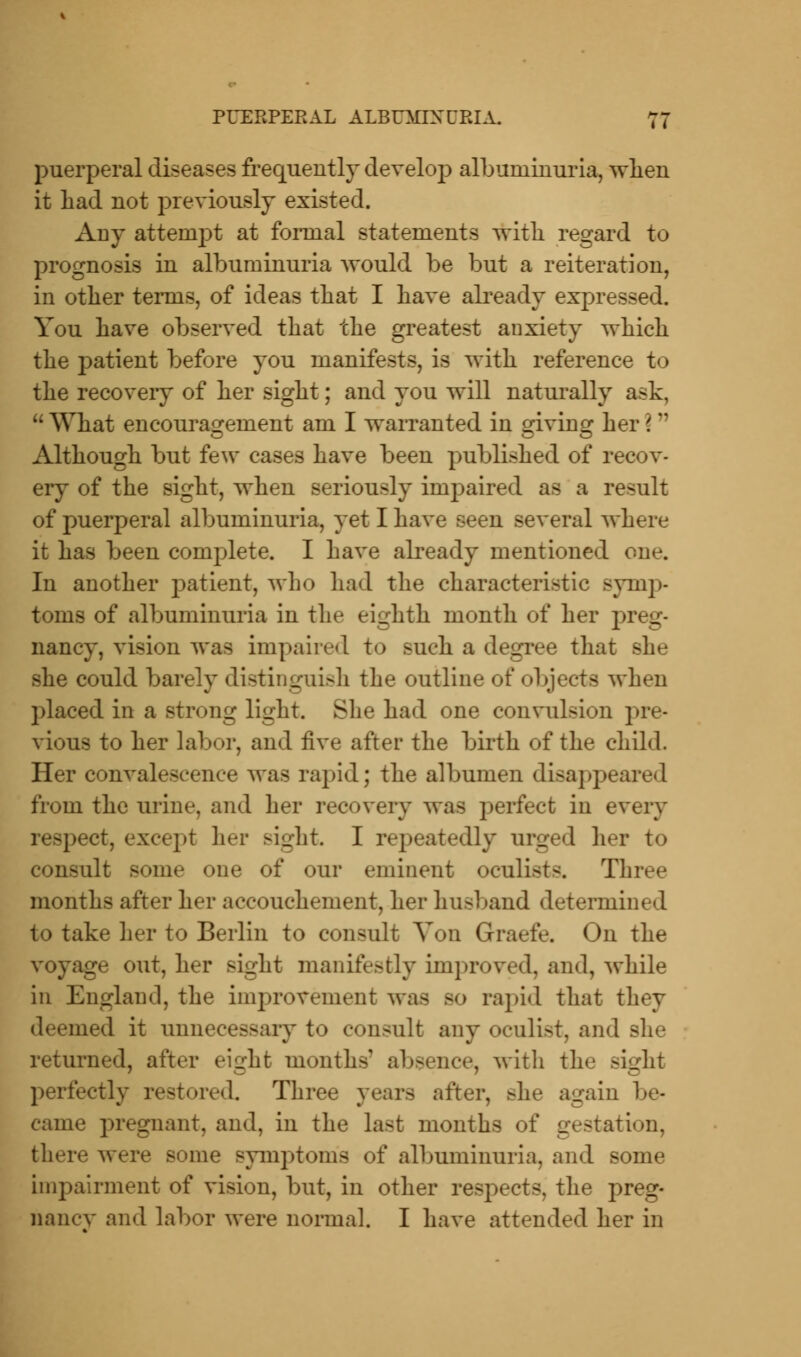 puerperal diseases frequently develop albuminuria, when it had not previously existed. Any attempt at formal statements with regard to prognosis in albuminuria would be but a reiteration, in other terms, of ideas that I have already expressed. You have observed that the greatest anxiety which the ]3atient before you manifests, is with reference to the recovery of her sight; and you will naturally ask, u What encouragement am I warranted in giving her i n Although but few cases have been published of recov- ery of the sight, when seriously impaired as a result of puerperal albuminuria, yet I have seen several where it has been complete. I have already mentioned one. In another patient, who had the characteristic symp- toms of albuminuria in the eighth month of her preg- nancy, vision was impaired to such a degree that she she could barely distinguish the outline of objects when placed in a strong light. She had one convulsion pre- vious to her labor, and five after the birth of the child. Her convalescence was rapid; the albumen disappeared from the urine, and her recovery was perfect in every >ect, except her sight I repeatedly urged her to consult some one of our eminent oculists. Three months after her accouchement, her husband determined to take her to Berlin to consult Yon Graefe. On the voyage out, her sight manifestly improved, and, while in England, the improvement was so rapid that they deemed it unnecessary to consult any oculist, and she returned, after eight months' absence, with the sight perfectly restored. Three years after, she again be- came pregnant, and, in the last months of gestation, there were some symptoms of albuminuria, and some impairment of vision, but, in other respects, the preg- nanes and labor were normal. I have attended her in