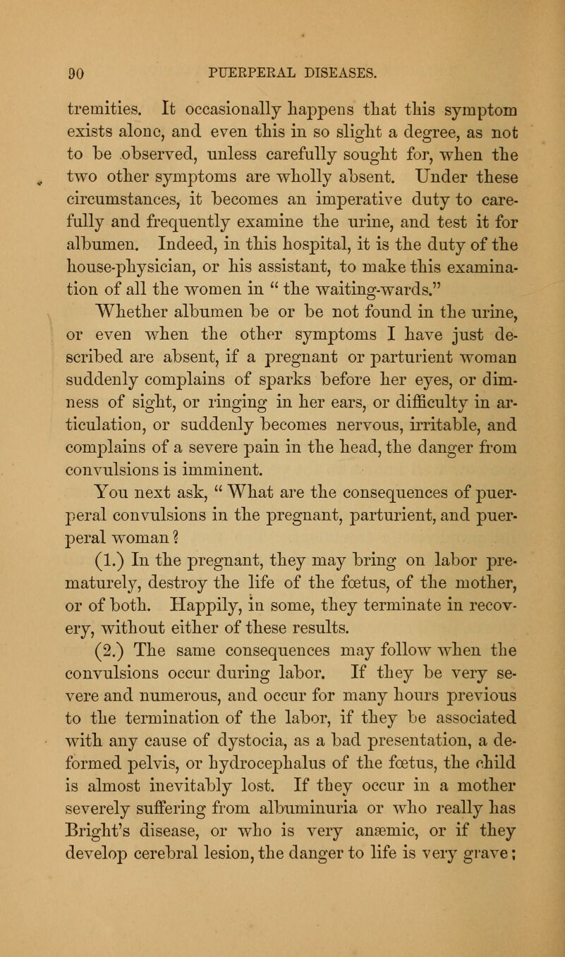 treniities. It occasionally happens that this symptom exists alone, and even this in so slight a degree, as not to Ibe observed, unless carefully sought for, when the two other symptoms are wholly absent. Under these circumstances, it becomes an imperative duty to care- fully and frequently examine the urine, and test it for albumen. Indeed, in this hospital, it is the duty of the house-physician, or his assistant, to make this examina- tion of all the women in  the waiting-wards. Whether albumen be or be not found in the urine, or even when the other symptoms I have just de- scribed are absent, if a pregnant or parturient woman suddenly complains of sparks before her eyes, or dim- ness of sight, or linging in her ears, or difficulty in ar- ticulation, or suddenly becomes nervous, irritable, and complains of a severe pain in the head, the danger from convulsions is imminent. You next ask,  What are the consequences of puer- peral convulsions in the pregnant, parturient, and puer- peral woman \ (1.) In the pregnant, they may bring on labor pre- maturely, destroy the life of the foetus, of the mother, or of both. Happily, in some, they terminate in recov- ery, without either of these results. (2.) The same consequences may follow when the convulsions occur during labor. If they be very se- vere and numerous, and occur for many hours previous to the termination of the labor, if they be associated with any cause of dystocia, as a bad presentation, a de- formed pelvis, or hydrocephalus of the foetus, the child is almost inevitably lost. If they occur in a mother severely suffering from albuminuria or who really has Bright's disease, or who is very anaemic, or if they develop cerebral lesion, the danger to life is very grave;