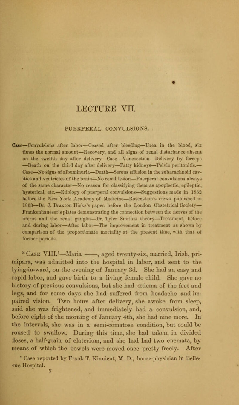 PUERPERAL CONVULSIONS. Case—Convulsions after labor—Ceased after bleeding—Urea in the blood, six times the normal amount—Recovery, and all signs of renal disturbance absent on the twelfth day after delivery—Case—Venesection—Delivery by forceps —Death on the third day after delivery—Fatty kidneys—Pelvic peritonitis.— Case—No signs of albuminuria—Death—Serous effusion in the subarachnoid cav- ities and ventricles of the brain—No renal lesion—Puerperal convulsions always of the same character—No reason for classifying them as apoplectic, epileptic, hysterical, etc.—Etiology of puerperal convulsions—Suggestions made in 1S62 before the New Yoik Academy of Medicine—Roscnstein's views published in 1863—Dr. J. Braxton Hicks'fl paper, before the London Obstetrical Society— Frankenhaueser's plates demonstrating the connection between the nerves of the uterus and the renal ganglia—Dr. Tyler Smith's theory—Treatment, before and during labor—After labor—The improvement in treatment as shown by comparison of the proportionate mortality at the present time, with that of former periods. Case VIII.1—Maria , aged twenty-six, married, Irish, pri- mipara, was admitted into the hospital in labor, and sent to the lying-in-ward, on the evening of January 3d. She had an easy and rapid labor, and gave birth to a living female child. Slu.' gave no history of previous convulsions, but she had oedema of the feet and legs, and for some days she had suffered from headache and im- paired vision. Two hours after delivery, she awoke from sleep, said she was frightened, and immediately had a convulsion, and, before eight of the morning of January 4th, she had nine more. In the intervals, she was in a semi-comatose condition, but could be roused to swallow. During this time, she had taken, in divided doses, a half-grain of elaterium, and she had had two enemata, by means of which the bowels were moved once pretty freely. After 1 Case reported by Frank T. Kinnicut, M\ D., house-physician in Belle- me Hospital. 7