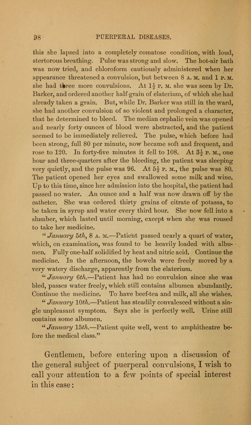 this she lapsed into a completely comatose condition, with loud, stertorous breathing. Pulse was strong and slow. The hot-air bath was now tried, and chloroform cautiously administered when her appearance threatened a convulsion, but between 8 A. M. and 1 p. m. she had tkree more convulsions. At 1^ p. m. she was seen by Dr. Barker, and ordered another half-grain of elaterium, of which she had already taken a grain. But, while Dr. Barker was still in the ward, she had another convulsion of so violent and prolonged a character, that he determined to bleed. The median cephalic vein was opened and nearly forty ounces of blood were abstracted, and the patient seemed to be immediately relieved. The pulse, which before had been strong, full 80 per minute, now became soft and frequent, and rose to 120. In forty-five minutes it fell to 108. At 3-J P. m., one hour and three-quarters after the bleeding, the patient was sleeping very quietly, and the pulse was 96. At 5% p. m., the pulse was 80. The patient opened her eyes and swallowed some milk and wine. Up to this time, since her admission into the hospital, the patient had passed no water. An ounce and a half was now drawn off by the catheter. She was ordered thirty grains of citrate of potassa, to be taken in syrup and water every third hour. She now fell into a slumber, which lasted until morning, except when she was roused to take her medicine. January 5th, 8 a. m.—Patient passed nearly a quart of water, which, on examination, was found to be heavily loaded with albu- men. Fully one-half solidified by heat and nitric acid. Continue the medicine. In the afternoon, the bowels were freely moved by a very watery discharge, apparently from the elaterium. January 6th.—Patient has had no convulsion since she was bled, passes water freely, which still contains albumen abundantly. Continue the medicine. To have beef-tea and milk, all she wishes.  January 10th.—Patient has steadily convalesced without a sin- gle unpleasant symptom. Says she is perfectly well. Urine still contains some albumen.  January 15th.—Patient quite well, went to amphitheatre be- fore the medical class. Gentlemen, before entering upon a discussion of the general subject of puerperal convulsions, I wish to call your attention to a few points of special interest in this case: