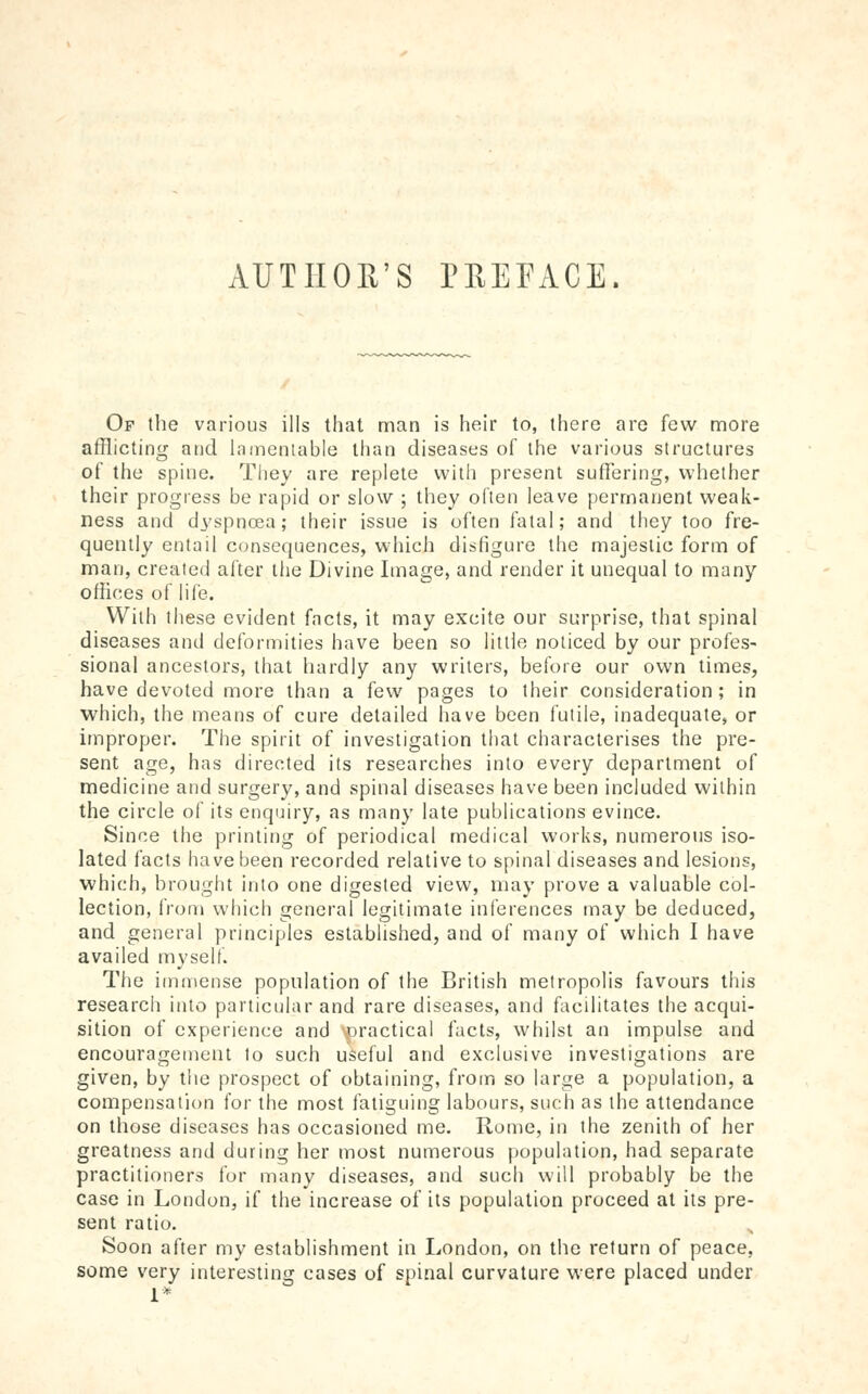 AUTIIOE'S rEEFACE. Of the various ills that man is heir to, there are few more afflicting and hTmeniable than diseases of the various structures of the spine. They are replete with present suffering, whether their progress be rapid or slow ; they often leave [)ermanent weak- ness and dyspnoea; their issue is often fatal; and they too fre- quently entail c<;nsequences, which disfigure the majestic form of man, created after the Divine Image, and render it unequal to many offices of life. With these evident facts, it may excite our surprise, that spinal diseases and deformities have been so little noticed by our profes- sional ancestors, that hardly any writers, before our own times, have devoted more than a few pages to their consideration; in which, the means of cure detailed have been futile, inadequate, or improper. The spirit of investigation that characterises the pre- sent age, has directed its researches into every department of medicine and surgery, and spinal diseases have been included within the circle of its enqiiiry, as many late publications evince. Since the printing of periodical medical works, numerous iso- lated facts have been recorded relative to spinal diseases and lesions, which, brouglit into one digested view, may prove a valuable col- lection, from which general legitimate inferences inay be deduced, and general principles established, and of many of which I have availed myself. The immense population of the British metropolis favours this research into particular and rare diseases, and facilitates the acqui- sition of experience and \practical facts, whilst an impulse and encouragement to such useful and exclusive investigations are given, by the prospect of obtaining, from so large a population, a compensation for the most fatiguing labours, such as the attendance on those diseases has occasioned me. Rome, in the zenith of her greatness and during her most numerous population, had separate practitioners for many diseases, and such will probably be the case in London, if the increase of its population proceed at its pre- sent ratio. Soon after my establishment in London, on the return of peace, some very interesting cases of spinal curvature were placed under 1*