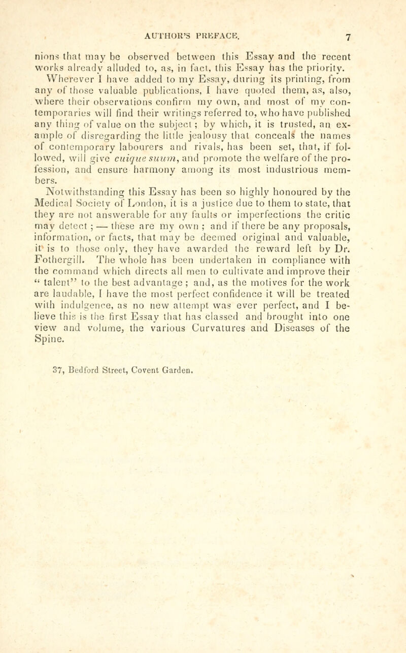 AUTHOR'S PllKFACK. nions that may be observed between this Essay and the recent works ah-eady alluded to, as, in fact, this Essay has the priority. Wherever I have added to my Essay, during its printing, from any of those valuable publications, I have quoted them, as, also, where their observations confirm my own, and most of my con- temporaries will find their writings referred to, who have published any thing of value on the subject ; by which, it is trusted, an ex- ample of disregarding the lilile jealousy that conceals the names of contemporary labourers and rivals, has been set, that, if fol- lowed, will give cuique suum, i\\\A promote the welfare of the pro- fession, and ensure harmony among its most industrious mem- bers. Notwithstanding this Essay has been so highly honoured by the Medical Society of London, it is a justice due to them to state, that they are not answerable for any faults or imperfections the critic may detect ; — these are my own ; and if there be any proposals, information, or facts, that may be deemed original and valuable, it> is to those only, they have awarded the reward left by Dr. Fothergill. The whole has been undertaken in compliance with the command which directs all men to cultivate and improve their  talent to the best advantage ; and, as the motives for the work are laudable, I have the most perfect confidence it will be treated with indulgence, as no new attempt was ever perfect, and I be- lieve this is the first Essay that has classed and brought into one view and volume, the various Curvatures and Diseases of the Spine. 37, Bedford Street, Covent Garden,