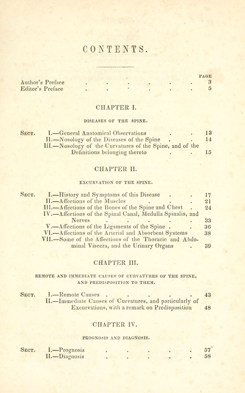 CO ^^ TENTS. PAGE Author's Preface ...... 3 Editor's Preface ...... 5 CHAPTER I. DISEASES OF THE SPINE. Sect. I.—General Anatomiral Observations . . 13 II.—Nosology of the Diseases of the Spine . . 14 III.—Nosology of the Curvatures of the Spine, and of the Definitions belonging thereto . . 15 CHAPTER II. EXCURVATION OF THE SPINE. Sect. I.—History and Symptoms of this Disease . . 17 II.—AfFections of the Muscles . . .21 III.—Affections of the Bones of the Spine and Chest . 24 IV.—Affections of the Spinal Canal, Medulla Spinalis, and Nerves . . . . .33 V.—Affections of the Ligaments of the Spine . .36 VI.—Affections of the Arterial and Absorbent Systems 38 VII.—Some of the Affections of the Thoracic and Abdo- minal Viscera, and the Urinary Organs . 39 CHAPTER HI. REMOTE AND IMMEDIATE CAUSES OF CURVATURES OF THE SPINE, AND PREDISPOSITION TO THEM. Sect. I.—Remote Causes . . . . .43 II.—Immediate Causes of Curvatures, and particularly of Excurvations, with a remark on Predisposition 48 CHAPTER IV. PROGNOSIS AND DIAGNOSIS. Sect. I.—Prognosis ..... 57^ II.—Diajiuosis ... . . 58