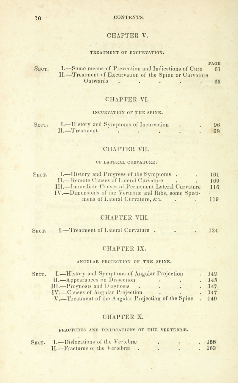 CHAPTER V. TREATMENT OF EXCURVATION. PAGE Sect. I.—Some means of Prevention and Indications of Cure 61 II.—Treatment of Excurvation of the Spine or Curvature Outwards . . . . .63 CHAPTER VI. INCURVATION OF THE SPINE. Sect. I.—History and Symptoms of Incurvation . . 96 II.—-Treatment ..... 98 CHAPTER VII. OF LATERAL CURVATURE. Sect. I.—History and Progress of the Symptoms . . 101 II.—Remote Causes of Lateral Curvature . . 109 III.—Immediate Causes of Permanent Lateral Curvature 116 IV.—Dimensions of the Verlel)rae and Ribs, some Speci- mens of Lateral Curvature, &c. . . 119 CHAPTER VIIL Sect. I.—Treatment of Lateral Curvature . . . 124 CHAPTER IX. ANGULAR PROJECTION OF THE SPINE. Sect. I.—History and Symptoms of Angular Projection . 142 II.—Appearances on Dissection . . . 145 III.—Prognosis and Diagnosis .... 147 IV.—Causes of Angular Projection . . . 147 V.—Treatment of the Angular Projection of the Spine . 149 CHAPTER X. fractures and dislocations of the VERTEBRAE. Sect. I.—Dislocations of the Vertebrae . . . 158 II.—Fractures of the Vertebrae .... 163
