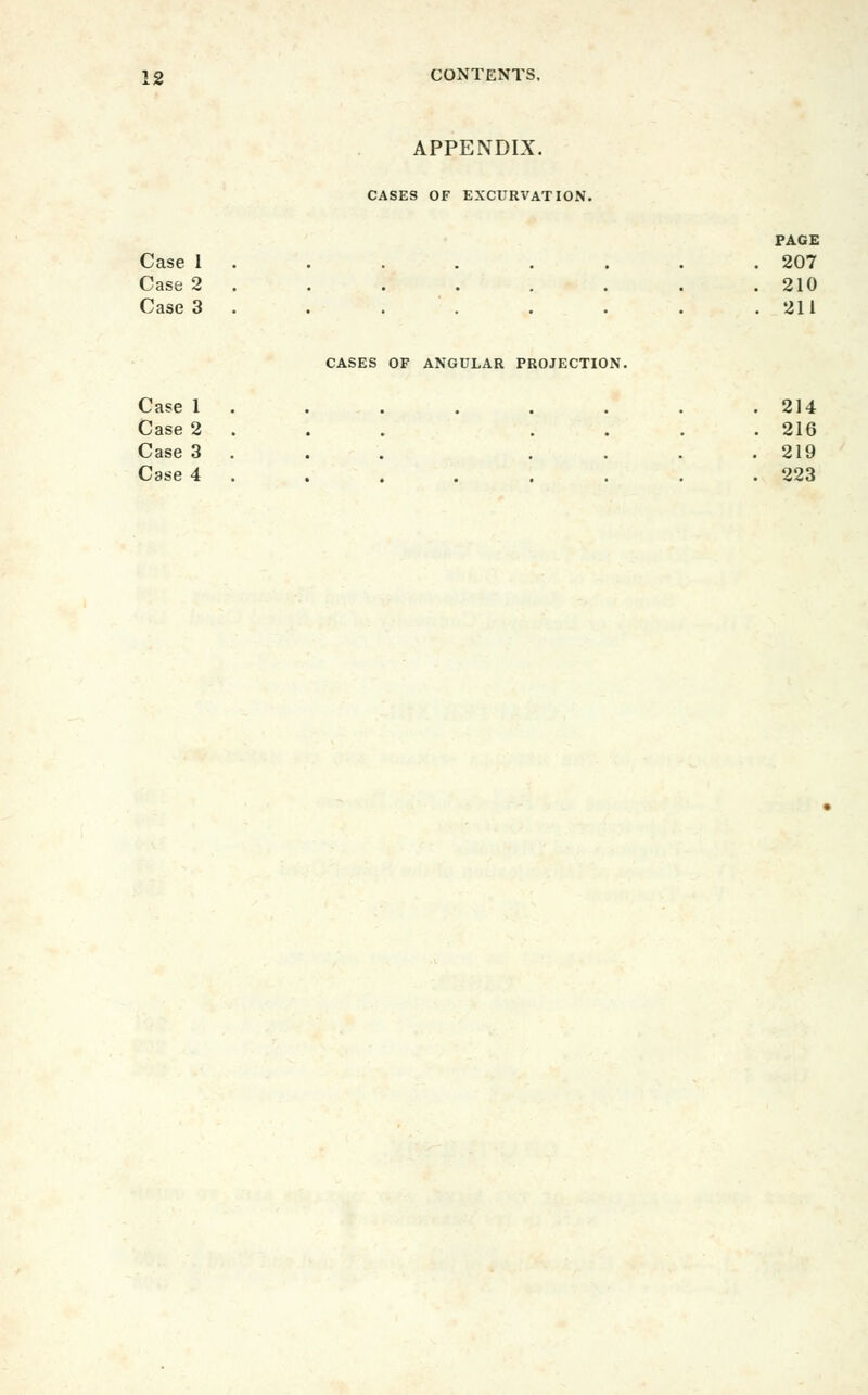 APPENDIX. CASES OF EXCURVATION. PAGE Case 1 . . . . . . . .207 Case 2. . . . . . . .210 Case 3 . . . . . . . .211 CASES OF ANGULAR PROJECTION. Case 1 . . . . . . . .214 Case 2 . . . .... 216 Case 3 . . . .... 219 Case 4 . . . . . . . .223