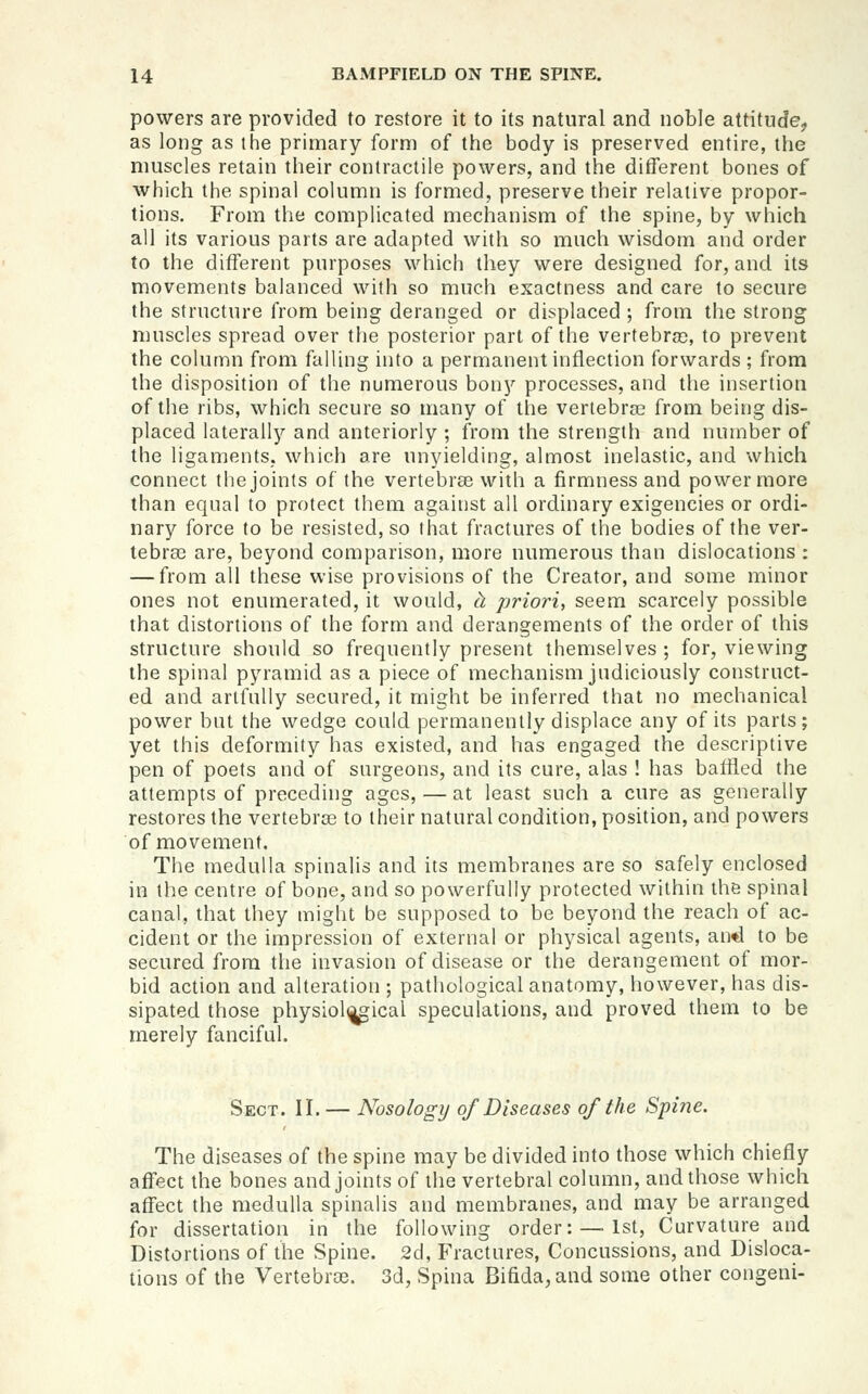 powers are provided to restore it to its natural and noble attitude, as long as the primary form of the body is preserved entire, the nmscles retain their contractile powers, and the diiferent bones of which the spinal column is formed, preserve their relative propor- tions. From the complicated mechanism of the spine, by which all its various parts are adapted with so much wisdom and order to the different purposes which they were designed for, and its movements balanced with so much exactness and care to secure the structure from being deranged or displaced ; from the strong muscles spread over the posterior part of the vertebras, to prevent the column from falling into a permanent inflection forwards ; from the disposition of the numerous bony processes, and the insertion of the ribs, which secure so many of the vertebrae from being dis- placed laterally and anteriorly ; from the strength and number of the ligaments, which are unyielding, almost inelastic, and which connect the joints of the vertebrae with a firmness and power more than equal to protect them against all ordinary exigencies or ordi- nary force to be resisted, so that fractures of the bodies of the ver- tebra3 are, beyond comparison, more numerous than dislocations : — from all these wise provisions of the Creator, and some minor ones not enumerated, it would, ci priori, seem scarcely possible that distortions of the form and derangements of the order of this structure should so frequently present themselves ; for, viewing the spinal pyramid as a piece of mechanism judiciously construct- ed and artfully secured, it might be inferred that no mechanical power but the wedge could permanently displace any of its parts; yet this deformity has existed, and has engaged the descriptive pen of poets and of surgeons, and its cure, alas ! has baffled the attempts of preceding ages, — at least such a cure as generally restores the vertebras to their natural condition, position, and powers of movement. The medulla spinalis and its membranes are so safely enclosed in the centre of bone, and so powerfully protected within the spinal canal, that they might be supposed to be beyond the reach of ac- cident or the impression of external or physical agents, and to be secured from the invasion of disease or the derangement of mor- bid action and alteration ; pathological anatomy, however, has dis- sipated those physiological speculations, and proved them to be merely fanciful. Sect. II.— Nosology of Diseases of the Spine. The diseases of the spine may be divided into those which chiefly affect the bones and joints of the vertebral column, and those which affect the medulla spinalis and membranes, and may be arranged for dissertation in the following order: —1st, Curvature and Distortions of the Spine. 2d, Fractures, Concussions, and Disloca- tions of the Vertebroe. 3d, Spina Bifida, and some other congeni-