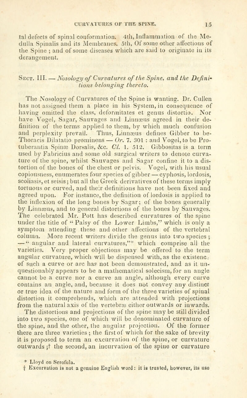 tal defects of spinal couforination. 4th, Inflammation of the Me- dulla Spinalis and its Membranes. 5th, Of some other atFections of the Spine ; and of some diseases which are said to originate in its derangement. Sect. III. —Nosologr/ of Curvatures of the Spine, and the Defini- tions belonging thereto. The Nosology of Curvatures of the Spine is wanting. Dr. Cullen has not assigned them a place in his System, in consequence of having omitted the class, deformitates et genus distortio. Nor have Vogel, Sagar, Sauvages and Linnasns agreed in their de- finition of the terms applied to them, by which much confusion and perplexity prevail. Thus, Linnreus defines Gibber to be- Thoracis Dilatatio prominens — Or. 7. 301 : and Vogel, to be Pro- tuberantia Spinas Dorsalis, &c. CI. 1. 512. Gibbositas is a term used by Fabricius and some old surgical writers to denote curva- ture of the spine, whilst Sauvages and Sagar confine it to a dis- tortion of the bones of the chest or pelvis. Vogel, with his usual copiousness, enumerates four species of gibber — cyphosis, lordosis, scoliasis, et seisis; but all the Greek derivatives of tliese terms imply tortuous or curved, and their definitions have not been fixed and agreed upon. For instance, the definition of lordosis is applied to the intiexion of the long bones by Sagar; of the bones generally by Liimseus, and to general distortions of the bones by Sauvages. The celebrated JNIr. Pott has described curvatures of the spine under tlie title of  Palsy of the Lower Limbs, which is only a symptom attending these and other affections of the vertebral column. More recent writers divide the genus into two species ; — '• angular and lateral curvatures,* which comprise all the varieties. Very proper objections may be offered to the term angular curvature, which will be dispensed with,as the existenc- of Such a curve or arc has not been demonstrated, and as it un- questionably appears to be a mathematical solecism, for an angle cannot be a curve nor a curve an angle, although every curve contains an angle, and, because it does not convey any distinct or true idea of the nature and form of the three varieties of spinal distortion it comprehends, which are attended with projections from the natural axis of the vertebrce either outwards or inwards. The distortions and projections of the spine may be still divided into two species, one of which will be denominated curvature of the spine, and the otlier, the angular jirojection. Of the former there are three varieties ; the first of which for the sake of brevity it is proposed to term an excurvation of the spine, or curvature outwards ;t the second, an incurvation of the spine or curvature * Lloyd on Scrofula. f Excurvation is not a genuine English word; it is trusted, however, its use