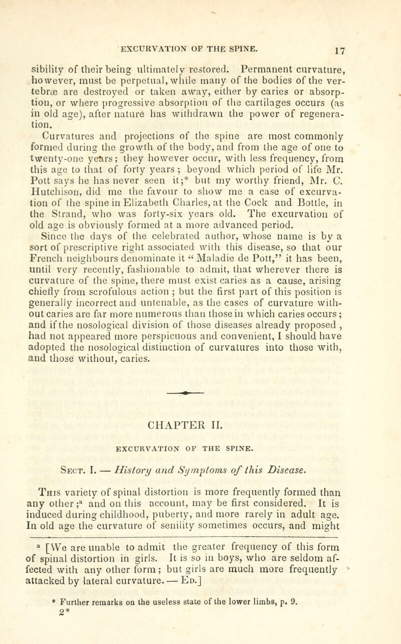 sibility of their being ultimately restored. Permanent curvature, however, must be perpetual, wliile many of the bodies of the ver- tebrtB are destroyed or taken away, either by caries or absorp- tion, or where progressive absorption of the cartilages occurs (as in old age), after nature has withdrawn the power of regenera- tion. Curvatures and projections of the spine are most commonly formed during the growth of the body, and from the age of one to twenty-one years; they however occur, with less frequency, from this age to that of forty years ; beyond which period of life Mr. Pott says he has never seen it;* but my worthy friend, Mr. C. Hutchison, did me the fiwour to show me a case of excurva- tion of the spine in Elizabeth Charles, at the Cock and Bottle, in the Strand, who was forty-six years old. The excurvation of old age is obviously formed at a more advanced period. Since the days of the celebrated author, whose name is by a sort of prescriptive right associated with this disease, so that our French neighbours denominate it  Maladie de Pott, it has been, until very recently, fashionable to admit, that wherever there is curvature of the spine, there must exist caries as a cause, arising chiefly from scrofulous action ; but the first part of this position is generally incorrect and untenable, as the cases of curvature with- out caries are far more numerous than those in which caries occurs ; and if the nosological division of those diseases already proposed , had not appeared more perspicuous and convenient, I should have adopted the nosological distinction of curvatures into those with, and those without, caries. CHAPTER H. EXCURVATION OF THE SPINE. Sect. I. — History and Sijmi')toms of this Disease. This variety of spinal distortion is more frequently formed than any other f and on this account, may be first considered. It is induced during childhood, puberty, and more rarely in adult age. In old age the curvature of senility sometimes occurs, and might ^ [We are unable to admit the greater frequency of this form of spinal distortion in girls. It is so in boys, wlio are seldom af- fected with any other form; but girls are much more frequently attacked by lateral curvature. — Ed.] * Further remarks on the useless state of the lower limbs, p. 9. 2*