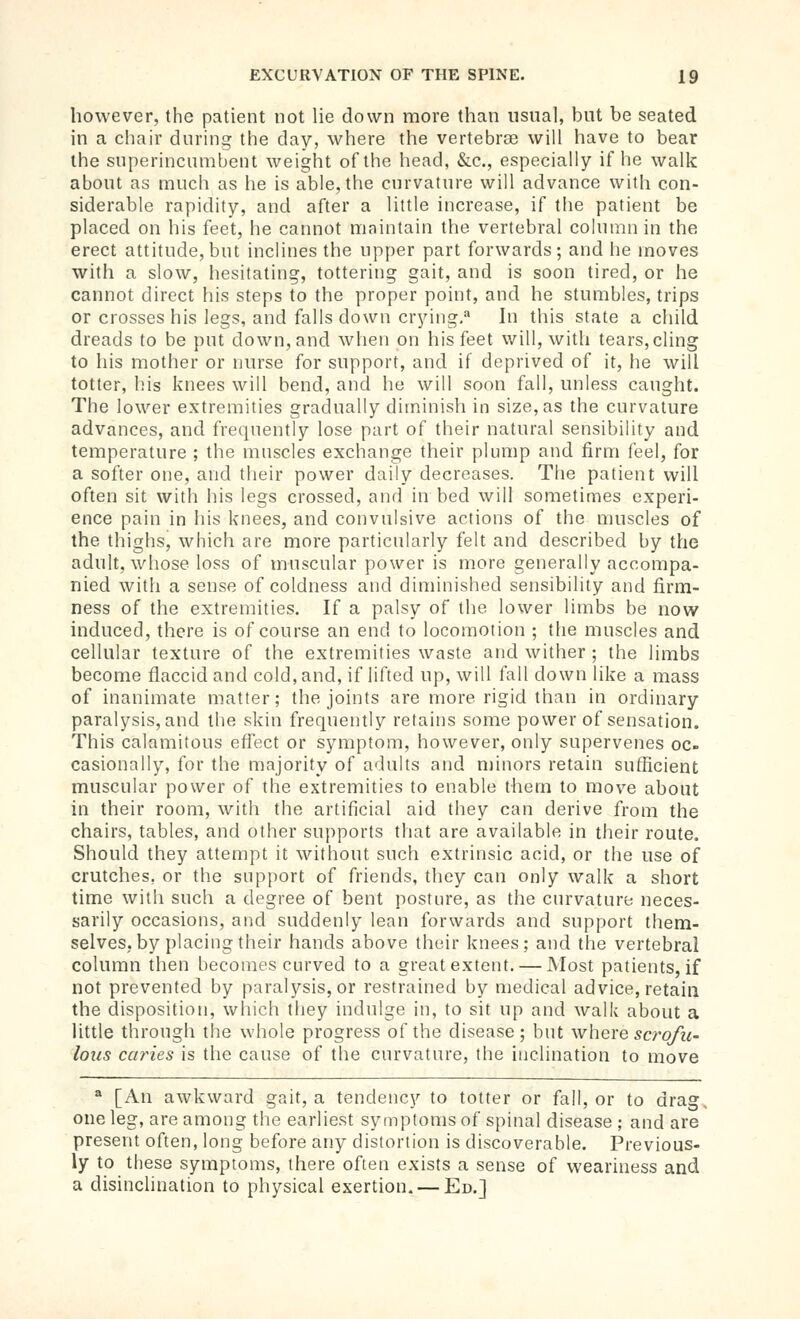 however, the patient not lie down more than usual, but be seated in a chair during the day, where the vertebrae will have to bear the superincumbent weight of the head, &c., especially if he walk about as much as he is able, the curvature will advance with con- siderable rapidity, and after a little increase, if the patient be placed on his feet, he cannot maintain the vertebral column in the erect attitude, but inclines the upper part forwards; and he moves with a slow, hesitating, tottering gait, and is soon tired, or he cannot direct his steps to the proper point, and he stumbles, trips or crosses his legs, and falls down crying.^ In this state a child dreads to be put down, and when on his feet will, with tears,cling to his mother or nurse for support, and if deprived of it, he will totter, his knees will bend, and he will soon fall, unless caught. The lower extremities gradually diminish in size, as the curvature advances, and frequently lose part of their natural sensibility and temperature ; the mnscles exchange their plump and firm feel, for a softer one, and tlieir power daily decreases. The patient will often sit with his legs crossed, and in bed will sometimes experi- ence pain in his knees, and convulsive actions of the muscles of the thighs, which are more particularly felt and described by the adult, whose loss of muscular power is more generally accompa- nied with a sense of coldness and diminished sensibility and firm- ness of the extremities. If a palsy of the lower limbs be now induced, there is of course an end to locomotion ; the muscles and cellular texture of the extremities waste and wither ; the limbs become flaccid and cold, and, if lifted up, will fall down like a mass of inanimate matter; the joints are more rigid than in ordinary paralysis, and the skin frequently retains some power of sensation. This calamitous effect or symptom, however, only supervenes oc- casionally, for the majority of adults and minors retain sufficient muscular power of the extremities to enable them to move about in their room, with the artificial aid they can derive from the chairs, tables, and other supports that are available in their route. Should they attempt it without such extrinsic acid, or the use of crutches, or the support of friends, they can only walk a short time with such a degree of bent posture, as the curvature neces- sarily occasions, and suddenly lean forwards and support them- selves, by placing their hands above their knees; and the vertebral column then becomes curved to a great extent. — Most patients, if not prevented by paralysis, or restrained by medical advice, retain the disposition, which they indulge in, to sit up and walk about a little through the whole progress of the disease; but 'whexe scrofu- lous caries is the cause of the curvature, the inclination to move * [An awkward gait, a tendency to totter or fall, or to drag, one leg, are among the earliest symptoms of spinal disease ; and are present often, long before any distortion is discoverable. Previous- ly to these symptoms, there often exists a sense of weariness and a disinclination to physical exertion. — Ed.]
