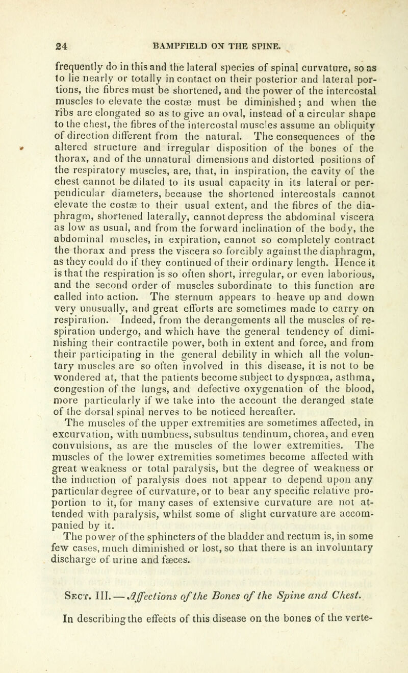 frequently do in this and the lateral species of spinal curvature, so as to lie nearly or totally in contact on their posterior and lateral por- tions, the fibres must be shortened, and the power of the intercostal muscles to elevate the costre must be diminished; and when the ribs are elongated so as to give an oval, instead of a circular shape to the chest, the fibres of the intercostal muscles assume an obliquity of direction different from the natural. The consequences of the altered structure and irregular disposition of the bones of the thorax, and of the unnatural dimensions and distorted positions of the respiratory muscles, are, that, in inspiration, the cavity of the chest cannot be dilated to its usual capacity in its lateral or per- pendicular diameters, because the shortened intercostals cannot elevate the costa3 to their usual extent, and the fibres of the dia- phragm, shortened laterally, cannot depress the abdominal viscera as low as usual, and from the forward inclination of the body, the abdominal muscles, in expiration, cannot so completely contract the thorax and press the viscera so forcibly against the diaphragm, as they could do if they continued of their ordinary length. Hence it is that the respiration is so often short, irregular, or even laborious, and the second order of muscles subordinate to this function are called into action. The sternum appears to heave up and down very unusually, and great eflforts are sometimes made to carry on respiration. Indeed, from the derangements all the muscles of re- spiration undergo, and which have the general tendency of dimi- nishing their contractile power, both in extent and force, and from their participating in the general debility in which all the volun- tary muscles are so often involved in this disease, it is not to be wondered at, that the patients become subject to dyspnoea, asthma, congestion of the lungs, and defective oxygenation of the blood, more particularly if we take into the account the deranged state of the dorsal spinal nerves to be noticed hereafter. The muscles of the upper extremities are sometimes affected, in excurvation, with numbness, subsultus tendinum, chorea, and even convulsions, as are the muscles of the lower extremities. The muscles of the lower extremities sometimes become affected with great weakness or total paralysis, but the degree of weakness or the induction of paralysis does not appear to depend upon any particular degree of curvature, or to bear any specific relative pro- portion to it, for many cases of extensive curvature are not at- tended with paralysis, whilst some of slight curvature are accom- panied by it. The power of the sphincters of the bladder and rectum is, in some few cases, much diminished or lost, so that there is an involuntary discharge of urine and faeces. Sect. III. — Jljfections of the Bones of the Spine and Chest. In describing the effects of this disease on the bones of the verte-