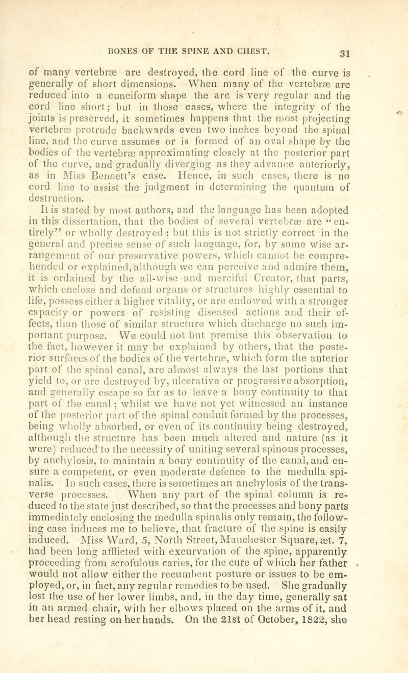 of many vertebrae are destroyed, the cord line of the curve is generally of short dimensions. When many of the veriebrse are reduced into a cuneiform shape the arc is very regular and the cord line short; but in those cases, where the integrity of the joints is preserved, it sometimes happens that the most projecting vertebrce protrude backwards even two inches beyond the spinal line, and the curve assumes or is formed of an oval shape by the bodies of the vertebra) approximating closely at the posterior part of the curve, and gradually diverging as they advance anteriorly, as in Miss Bennett's case. Hence, in such cases, there is no cord line to assist the judgment in determining the quantum of destruction. It is stated by most authors, and the language has been adopted in this dissertation, that the bodies of several vertebrae are en- tirely or wholly destroyed ; but this is not strictly correct in the general and precise sense of such language, for, by some wise ar- rangement of our preservative powers, which cannot be compre- hended or explained, although we can perceive and admire them, it is ordained by the all-wise and merciful Creator, timt parts, which enclose and defend organs or structures highly essential to life, possess either a higher vitality, or are endowed with a stronger capacity or powers of resisting diseased actions and their ef- fects, than those of similar structure which discharge no such im- portant purpose. We could not but premise this observation to the fact, however it may be explained by others, that the poste- rior surfaces of the bodies of the vertebrae, which form the anterior part of the spinal canal, are almost always the last portions that yield to, or are destroyed by, ulcerative or progressive absorption, and generally escape so far as to leave a bony continuity to that part of the canal ; whilst we have not yet witnessed an instance of the posterior part of the spinal conduit formed by the processes, being wholly absorbed, or even of its continuity being destroyed, although the structure has been much altered and nature (as it were) reduced to the necessity of uniting several spinous processes, by anchylosis, to maintain a bony continuity of the canal, and en- sure a competent, or even moderate defence to the medulla spi- nalis. In such cases, there is sometimes an anchylosis of the trans- verse processes. When any part of the spinal column is re- duced to the state just described, so that the processes and bony parts immediately enclosing the medulla spinalis only remain, the follow- ing case induces me to believe, that fracture of the spine is easily induced. Miss Ward, 5, North Street, Manchester Square, a3t. 7,, had been long afflicted with excurvation of the spine, apparently proceeding from scrofulous caries, for the cure of which her father would not allow either the recumbent posture or issues to be em- ployed, or, in fact, any regular remedies to be used. She gradually lost the use of her lower limbs, and, in the day time, generally sat in an armed chair, with her elbows placed on the arms of it, and her head resting on her hands. On the 21st of October^ 1822, she