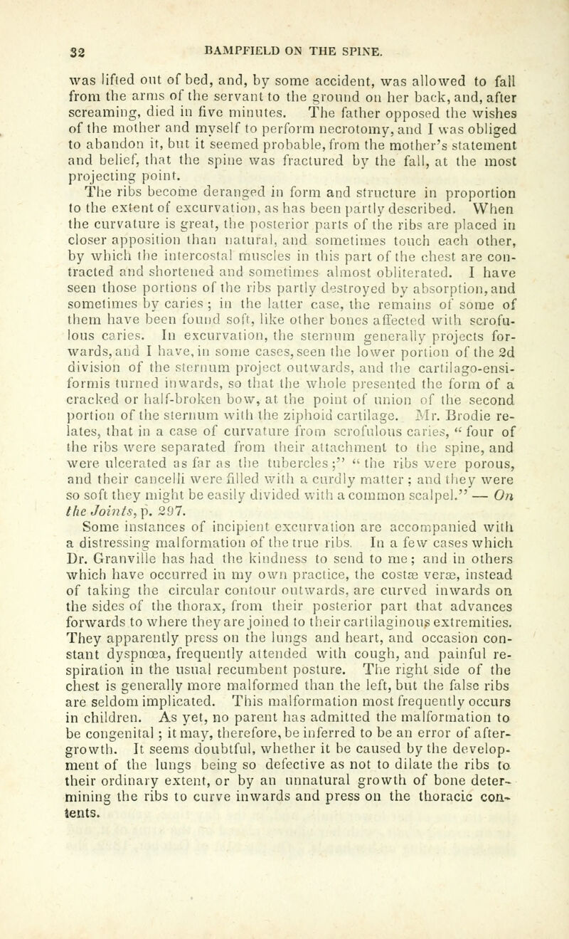 was lifted out of bed, and, by some accident, was allowed to fall from the arms of the servant to tlie ground on her back, and, after screaming, died in five minutes. The father opposed the wishes of the mother and myself to perform necrotomy, and I was obliged to abandon it, but it seemed probable, from the mother's statement and belief, that the spine was fractured by the fall, at the most projecting point. The ribs become deranged in form and structure in proportion to the extent of excurvation, as has been partly described. When the curvature is great, the posterior parts of the ribs are placed in closer apposition than natural, and sometimes touch each other, by which the intercostal muscles in this part of the chest are con- tracted and shortened and sometimes almost obliterated. I have seen those portions of the ribs partly destroyed by absorption, and sometimes by caries ; in the latter case, the remains of some of them have been found soft, like other bones affected with scrofu- lous caries. In excurvation, the sternum generally projects for- wards, and I have, in some cases, seen the lower portion of the 2d division of the sternum project outwards, and the cartilago-ensi- formis turned inwards, so that the whole presented the form of a cracked or half-broken bow, at the point of union of the second portion of the sternum with the ziphoid cartilage. IMr. Brodie re- lates, that in a case of curvature from scrofulous caries,  four of the ribs were separated from their attachment to the spine, and were ulcerated as far as the tubercles; the ribs were porous, and their cancelii were filled with a curdly matter ; and they were so soft they might be easily divided with a common scalpel. — On the Joints, \i. 297. Some instances of incipient excurvation are accompanied witli a distressing malformation of the true ribs. In a few cases which Dr. Granville has had the kindness to send to me; and in others which have occurred in my own practice, the costte vera3, instead of taking the circular contour outwards, are curved inwards on the sides of the thorax, from their posterior part that advances forwards to where they are joined to their cartilaginous extremities. They apparently press on the lungs and heart, and occasion con- stant dyspnoea, frequently attended with cough, and painful re- spiration in the usual recumbent posture. The right side of the chest is generally more malformed than the left, but the false ribs are seldom implicated. This malformation most frequently occurs in children. As yet, no parent has admitted the malformation to be congenital ; it may, therefore, be inferred to be an error of after- growth. It seems doubtful, vi^hether it be caused by the develop- ment of the lungs being so defective as not to dilate the ribs to their ordinary extent, or by an unnatural growth of bone deter- mining the ribs to curve inwards and press on the thoracic con- tents.