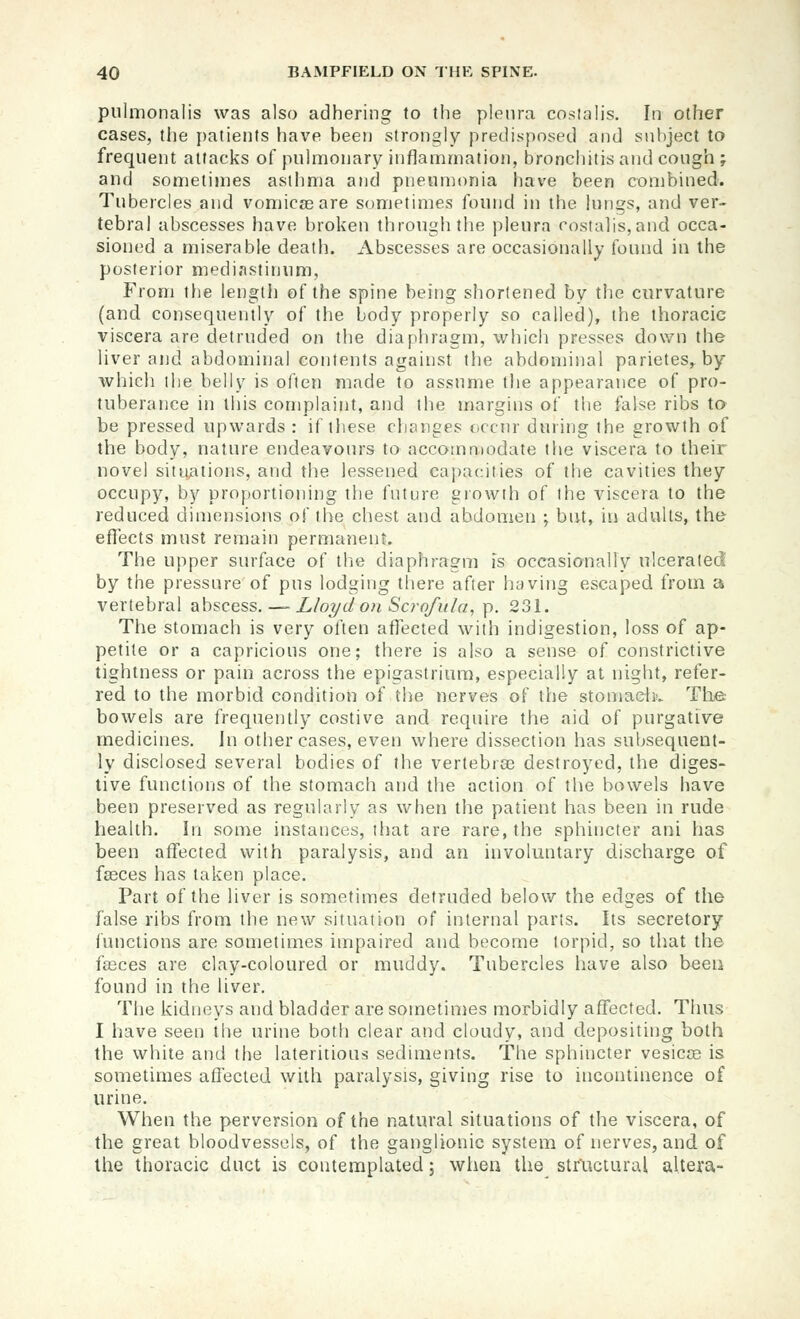 pulmonalis was also adhering to the pleura cosialis. In other cases, tlie patients have been strongly predisposed and subject to frequent attacks of pulmonary inflammation, bronchitis and cough ; and sometimes asthma and pneumonia have been combined. Tubercles and vomicae are sometimes found in the lungs, and ver- tebral abscesses have broken through the pleura rostalis,and occa- sioned a miserable death. Abscesses are occasionally found in the posterior mediastinum, From the length of the spine being shortened by the curvature (and consequently of the body properly so called), the thoracic viscera are detruded on the diaphragm, which presses dovirn the liver and abdominal contents against the abdominal parietes, by which the belly is often made to assume the appearance of pro- tuberance in this complaint, and the margins of the false ribs to be pressed upwards : if these changes occur during the growth of the body, nature endeavours to accommodate the viscera to their novel situ/itions, and the lessened capacities of the cavities they occupy, by proportioning the future eiowih of the viscera to the reduced dimensions of the chest and abdomen \ but, in adults, the effects must remain permanent. The upper surface of the diaphragm is occasionally ulcerated by the pressure of pus lodging there after hcjving escaped from a vertebral abscess. — L/o7/d on Scrofiiia, p. 231. The stomach is very often affected with indigestion, loss of ap- petite or a capricious one; there is also a sense of constrictive tightness or pain across the epigastrium, especially at night, refer- red to the morbid conditioii of the nerves of the stomacljv The: bowels are frequently costive and require the aid of purgative medicines. In other cases, even where dissection has subsequent- ly disclosed several bodies of the vertebrae destroyed, the diges- tive functions of the stomach and the action of the bowels have been preserved as regularly as when the patient has been in rude health. In some instances, that are rare, the sphincter ani has been affected with paralysis, and an involuntary discharge of faeces has taken place. Part of the liver is sometimes detruded below the edges of the false ribs from ihe new situation of internal parts. Its secretory functions are sometimes impaired and become torpid, so that the fffices are clay-coloured or muddy. Tubercles have also beeii found in the liver. The kidneys and bladder are sometimes morbidly affected. Thus I have seen the urine both clear and cloudy, and depositing both the white and the lateritious sediments. The sphincter vesicae is sometimes affected with paralysis, giving rise to incontinence of urine. When the perversion of the natural situations of the viscera, of the great bloodvessels, of the ganglionic system of nerves, and of the thoracic duct is contemplated; when the structural altera-