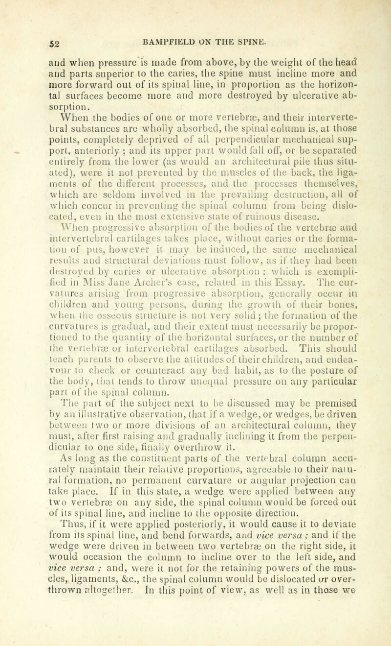 and when pressure is made from above, by the weight of the head and parts superior to the caries, tlie spine must incline more and more forward out of its spinal line, in proportion as the horizon- tal surfaces become more and more destroyed by ulcerative ab- sorption. When the bodies of one or more vertebrse, and their interverte- bral substances are wholly absorbed, the spinal column is, at those points, completely deprived of all perpendicular mechanical sup- port, anteriorly ; and its upper part would fall off, or be separated eruirely from llie lower (as would an architectural pile thus situ- ated), were it not prevented by the muscles of the back, the liga- ments of the different processes, and the processes themselves, which are seldom involved in the prevailing destruction, all of which concur in preventing the spinal column from being dislo- cated, even in the most extensive state of ruinous disease. When progressive absorption of the bodies of the vertebree and intervertebral cartilages lakes place, without caries or the forma- tion of pus, however it may be induced, the same mechanical results and structural deviations must follow, as if they had been destroyed by caries or ulcerative absorption : which is exempli- fied in Miss Jane Archer's case, related in this Essay. The cur- vatures arising from progressive absorption, generally occur in children and young persons, during the growth of their bones, when the osseous structure is not very solid; the formation of the curvatures is gradual, and their extent must necessarily be propor- tioned to the quantity of the horizontal surfaces, or the number of the vertebree or intervertebral cartilages absorbed. This should teach parents to observe the attitudesof their children, and endea- vour 10 check or counteract any bad habit, as to the posture of the body, that tends to throw unequal pressure on any particular part of the spinal column. The part of the subject next to be discussed may be premised by an illustrative observation, that if a wedge, or wedges, be driven between two or more divisions of an architectural coknnn, they must, after first raising and gradually inclining it from the perpen- dicular to one side, finally overthrow it. As long as the constituent parts of the vertebral column accu- rately njaintain their relative proportions, agreeable to their naiu- ral formation, no permanent curvature or angular projection can take place. If in this stale, a wedge were applied between any two vertebras on any side, the spinal colunni would be forced out of its spinal line, and incline to the opposite direction. Thus, if it were applied posteriorly, it would cause it to deviate from its spinal line, and bend forwards, and vice versa; and if the wedge were driven in between t,wo vertebree on the right side, it would occasion the colunm to incline over to the left side, and vice versa ; and, were it not for the retaining powers of the mus- cles, ligaments, &c., the spinal column would be dislocated ur over- thrown fUtogether. In this point of view, as well as in those we