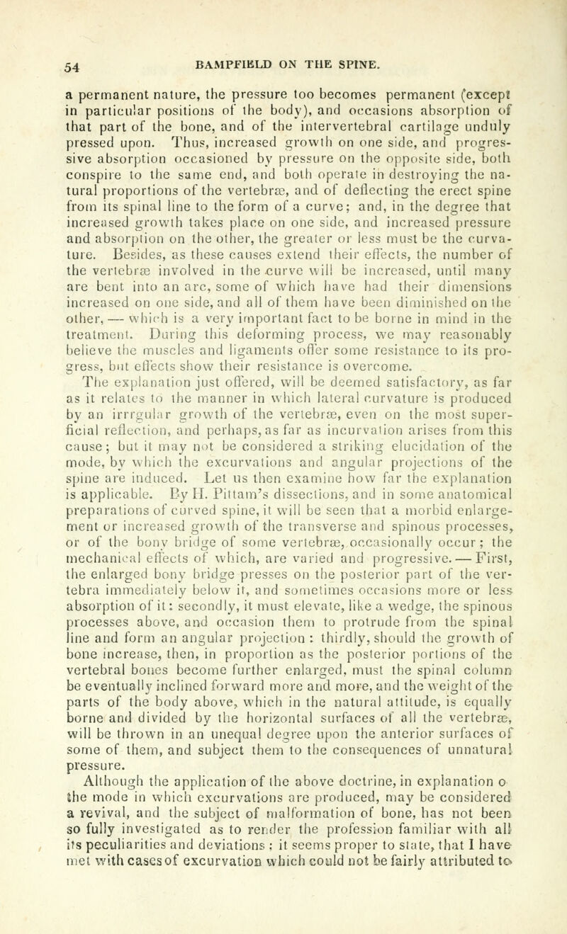 a permanent nature, the pressure too becomes permanent (*except in particular positions ot the body), and occasions absorption of that part of the bone, and of the intervertebral cartilage unduly pressed upon. Thus, increased growth on one side, and progres- sive absorption occasioned by pressure on the opposite side, both conspire to the same end, and both operate in destroying the na- tural proportions of the vertebree, and of deflecting the erect spine from its spinal line to the form of a curve; and, in the degree that increased growth takes place on one side, and increased pressure and absorption on the other, the greater or less must be the curva- ture. Besides, as these causes extend their effects, the number of the vertebrae involved in the .curve will be increased, until many are bent into an arc, some of which have had their dimensions increased on one side, and all of them have been diminished on the other, — which is a very important fact to be borne in mind in the treatment. During this deforming process, we may reasonably believe the muscles and ligaments offer some resistance to its pro- gress, but effects show their resistance is overcome. The explanation just oflered, will be deemed satisfactory, as far as it relates to the manner in which lateral curvature is produced by an irrrgular growth of the vertebra, even on the most super- ficial reflection, and perhaps, as far as incurvation arises from this cause; but it may not be considered a striking elucidation of the mode, by which the excurvations and angular projections of the spine are induced. Let us then examine how far the explanation is applicable. By H. Pittam's dissections, and in some anatomical preparations of curved spine, it will be seen that a morbid enlarge- ment or increased growth of the transverse and spinous processes, or of the bony bridge of some vertebrse, occasional!}' occur; the mechanical effects of which, are varied and progressive. — First, the enlarged bony bridge presses on the posterior part of the ver- tebra immediately below if, and sometimes occasions more or less absorption of it: secondly, it must elevate, like a wedge, the spinous processes above, and occasion them to protrude from the spinal line and form an angular projection : thirdly, should the growth of bone increase, then, in proportion as the posterior portions of the vertebral bones become further enlarged, must the spinal column be eventually inclined forward more and more, and the weight of the parts of the body above, which in the natural attitude, is equally borne and divided by the horizontal surfaces of all the vertebra?, will be thrown in an unequal degree upon the anterior surfaces of some of them, and subject them to the consequences of unnatural pressure. Although the application of the above doctrine, in explanation o the mode in which excurvations are produced, may be considered a revival, and the subject of n)alformation of bone, has not been so fully investigated as to render the profession familiar with all its peculiarities and deviations ; it seems proper to state, that I have met with cases of excurvation which could not be fairly attributed to