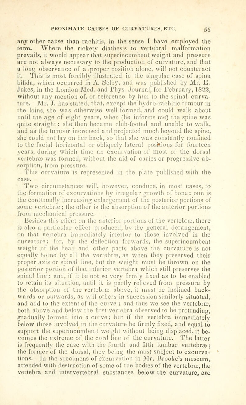 any other cause than rachitis, in the sense I have employed the term. Where the rickety diathesis to vertebral malformation prevails, it would appear that superincumbent weight and pressure are not always necessary to the production of curvature, and that a long observance of a proper position alone, will not counteract it. This is inost forcibly illustrated in the singular case of spina bifida, which occurred in A. Selby, and was published by Mr. E. Jukes, in the London Med. and Phys. Journal, for February, 1822, without any mention of, or reference by him to the spinal curva- ture. Mr. J. has stated, that, except the hydro-rachitic tumour in the loins, she was otherwise well formed, and could walk about until the age of eight years, when (he informs me) the spine was quite straight: she then became club-footed and unable to walk, and as the tumour increased and projected much beyond the spine, she could not lay on her back, so that she was constantly confined to the facial horizontal or obliquely lateral positions for fourteen years, during which time an excurvation of most of the dorsal vertebra) was formed, without the aid of caries or progressive ab- sorption, from pressure. This curvature is represented in the plate published with ihe case. Two circumstances will, however, conduce, in most cases, to the formation of excurvations by irregular growth of bone : one is the continually increasing enlargement of the posterior portions of some vertebrae ; the other is the absorption of the anterior portions from mechanical pressure. Besides this effect on the anterior portions of the vertebrae, there is also a particular effect produced, by the general derangement, on that vertebra immediately inferior to those involved in the curvature; for, by the deflection forwards, the superincumbent weight of the head and other parts above the curvature is not equally borne by all the vertebras, as when they preserved their proper axis or spinal line, but the weight must be thrown on the posterior portion of that inferior vertebra which still preserves the spinal line; and, if it be not so very firmly fixed as to be enabled to retain its situation, until it is parti}' relieved from pressure by the absorption of the vertcbrjs above, it must be inclined back- wards or outwards, as will others in succession similarly situated, and add to the extent of the curve ; and thus we see the vertebrse, both above and below the first vertebra observed to be protruding, gradually formed into a curve ; but if the vertebra immediately below those involved in the curvature be firmly fixed, and equal to support the superincumbent weight without being displaced, it be- comes the extreme of the cord line of the curvature. The latter is frequently the case with the tourth and fifth lumbar vertebrae; the former of the dorsal, they being the most subject to excurva- tions. In the specimens of excurvation in Mr. Brooke's museum, attended with destruction of some of the bodies of the vertebras, the vertebra and intervertebral substances below the curvature, are
