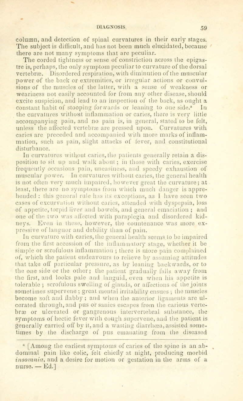 column, and detection of spinal curvatures in their early stages. The subject is difficult, and has not been much elucidated, because there are not many symptoms that are peculiar. The corded tightness or sense of constriction across tlie epigas- tre is, perhaps, the only symptom peculiar to curvature of the dorsal vertebrae. Disordered respiration, with diminution of the muscular power of the back or extremities, or irregular actions or convul- sions of the muscles of the latter, with a sense of weakness or weariness not easily accounted for from any other disease, should excite suspicion, and lead to an inspection of the back, as ought a constant habit of stooping forwards or leaning to one side. In the curvatures withoHt inflammation or caries, there is very little accompanying pain, and no pain is, in general, stated to be felt, unless the affected vertebrae are pressed upon. Curvatures with caries are preceded and accompanied with more marks of inflam- mation, such as pain, slight attacks of fever, and constitutional disturbance. In curvatures vvitliout caries, the patients generally retain a dis- position to sit up and walk about; in those with caries, exercise frequently occasions pain, uneasiness, and speedy exhaustion of muscular power. In curvatures without caries, the general health is not often very much impaired, liowever great the curvature; at least, there are no symptoms from which much danger is appre- hended : this general rale has its exceptions, as I have seen two cases of excurvation without caries, attended with dyspepsia, loss of appetite, torpid liver and bowels, and general emaciation ; and one of the two was affected with paraplegia and disordered kid- neys. Even in these, however, the countenance was more ex- pressive of languor and debility than of pain. In curvature with caries, the general health seems to be impaired from the first accession of the iniianimatory stage, whether it be simple or scrofulous inflammation ; there is niore pain complained of, wliich the patient endeavours to relieve by assuming attitudes that take off particular pressure, as by leaning backwards, or to the one side or the other; the patient gradually falls away from the first, and looks pale and languid, even when his appetite is tolerable ; scrofulous swelling of glands, or affections of the joints sometimes supervene ; great meiital irritability ensues ; the muscles become soft and flabby ; and when the anierior ligaments are ul- cerated through, and pus or sanies escapes from the carious verte- brse or ulcerated or gangrenous intervertebral substance, the symptoms of hectic fever with cough supervene, and the patient is generally carried off by it, and a v/asting diarrhoea, assisted some- times by the discharge of pus emanating from the diseased ^ [Among the earliest symptoms of caries of the spine is an ab- dominal pain like colic, felt chiefly at night, producing morbid insomnia, and a desire for motion or gestation in the arms of a nurse. — Ed.]