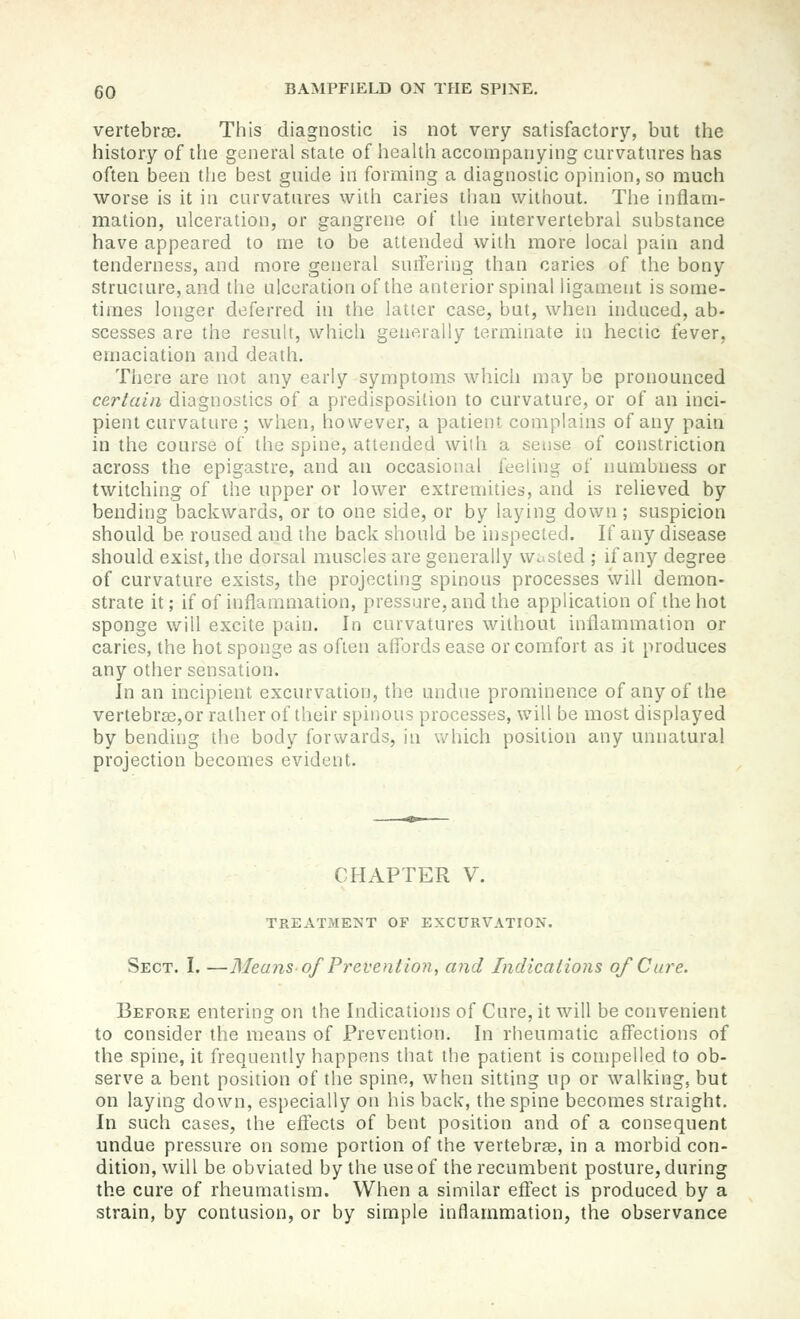 vertebrte. This diagnostic is not very satisfactory, but the history of the general state of health accompanying curvatures has often been the best guide in forming a diagnostic opinion, so much worse is it in curvatures with caries than without. The inflam- mation, ulceration, or gangrene of the intervertebral substance have appeared to me to be attended with more local pain and tenderness, and more general suifering than caries of the bony structure, and the ulceration of the anterior spinal ligament is some- times longer deferred in the latter case, but, when induced, ab- scesses are the result, which generally terminate in hectic fever, emaciation and death. Tliere are not any early symptoms which may be pronounced certain diagnostics of a predisposition to curvature, or of an inci- pient curvature ; when, however, a patient complains of any pain in the course of the spine, attended with a sense of constriction across the epigastre, and an occasional feeling of immbuess or twitching of the upper or lower extremities, and is relieved by bending backwards, or to one side, or by laying down ; suspicion should be roused and the back should be inspected. If any disease should exist, the dorsal muscles are generally wasted ; if any degree of curvature exists, the projecting spinous processes will demon- strate it; if of inflammation, pressure, and the application of the hot sponge will excite pain. In curvatures without inflammation or caries, the hot sponge as often aflbrds ease or comfort as it produces any other sensation. In an incipient excurvation, the undue prominence of anyof tlie vertebr^jOr rather of their spinous processes, will be most displayed by bending the body forwards, in which position any unnatural projection becomes evident. CHAPTER V. TREATMENT OF EXCURVATION. Sect. I. —Means of Prevention, and Indications of Care. Before entering on the Indications of Cure, it will be convenient to consider the means of Prevention. In rheumatic afiFections of the spine, it frequently happens that the patient is compelled to ob- serve a bent position of the spine, when sitting up or walking, but on laying down, esi)ecially on his back, the spine becomes straight. In such cases, the eftects of bent position and of a consequent undue pressure on some portion of the vertebras, in a morbid con- dition, will be obviated by the use of the recumbent posture, during the cure of rheumatism. When a similar eftect is produced by a strain, by contusion, or by simple inflammation, the observance