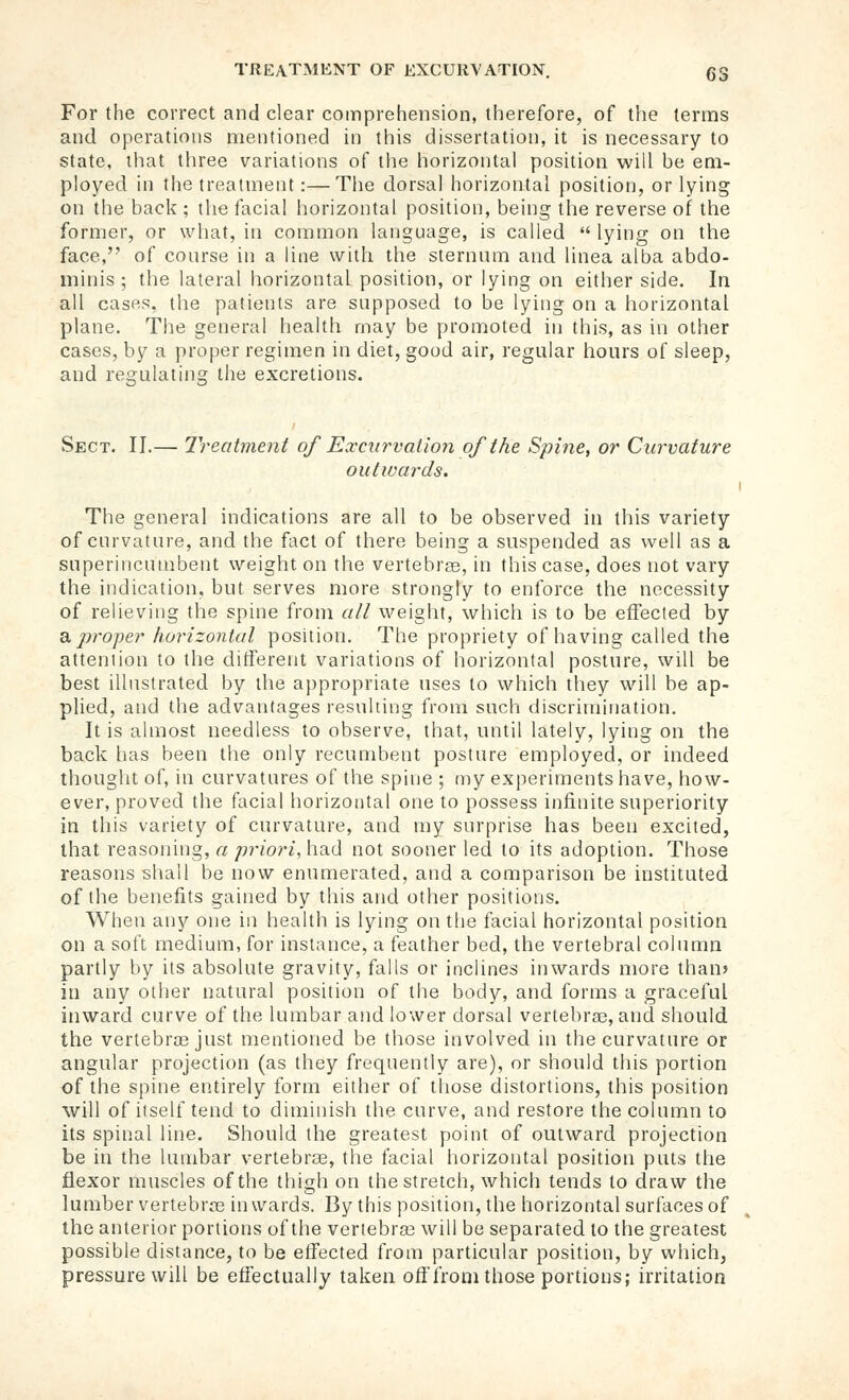 For the correct and clear comprehension, therefore, of the terms and operations mentioned in this dissertation, it is necessary to state, that three variations of tiie horizontal position will be em- ployed in the treatment:—Tiie dorsal horizontal position, or lying on the back ; the facial horizontal position, being the reverse of the former, or what, in common language, is called  lying on the face, of course in a line with the sternum and linea alba abdo- minis; the lateral horizontal position, or lying on either side. In all cases, the patients are supposed to be lying on a horizontal plane. The general health may be promoted in this, as in other cases, by a proper regimen in diet, good air, regular hours of sleep, and regulating the excretions. Sect. II.— Treatment of Excurvalion of the Spine, or Curvature outwards. The general indications are all to be observed in this variety of curvature, and the fact of there being a suspended as well as a superincumbent weight on the vertebrae, in this case, does not vary the indication, but serves more strongly to enforce the necessity of relieving the spine from ail weight, which is to be effected by B, proper horizontal position. The propriety of having called the attention to the different variations of horizontal posture, will be best illustrated by the appropriate uses to which they will be ap- plied, and the advantages resulting from such discrimination. It is almost needless to observe, that, until lately, lying on the back has been the only recumbent posture employed, or indeed thought of, in curvatures of the spine ; my experiments have, how- ever, proved the facial horizontal one to possess infinite superiority in this variety of curvature, and my surprise has been excited, that reasoning, a /^r/ori, had not sooner led to its adoption. Those reasons shall be now enumerated, and a comparison be instituted of the benefits gained by this and other positions. When any one in health is lying on the facial horizontal position on a soft medium, for instance, a feather bed, the vertebral column partly by its absolute gravity, falls or inclines inwards more than? in any other natural position of the body, and forms a graceful inward curve of the lumbar and lower dorsal vertebrae, and should the vertebras just mentioned be those involved in the curvature or angular projection (as they frequently are), or should this portion of the spine entirely form either of those distortions, this position will of itself tend to diminish the curve, and restore the column to its spinal line. Should the greatest point of outward projection be in the lumbar vertebrae, the facial horizontal position puts the flexor muscles of the thigh on the stretch, which tends to draw the lumber vertebras inwards. By this position, the horizontal surfaces of the anterior portions of the vertebras will be separated to the greatest possible distance, to be effected from particular position, by which, pressure will be effectually taken off from those portions; irritation