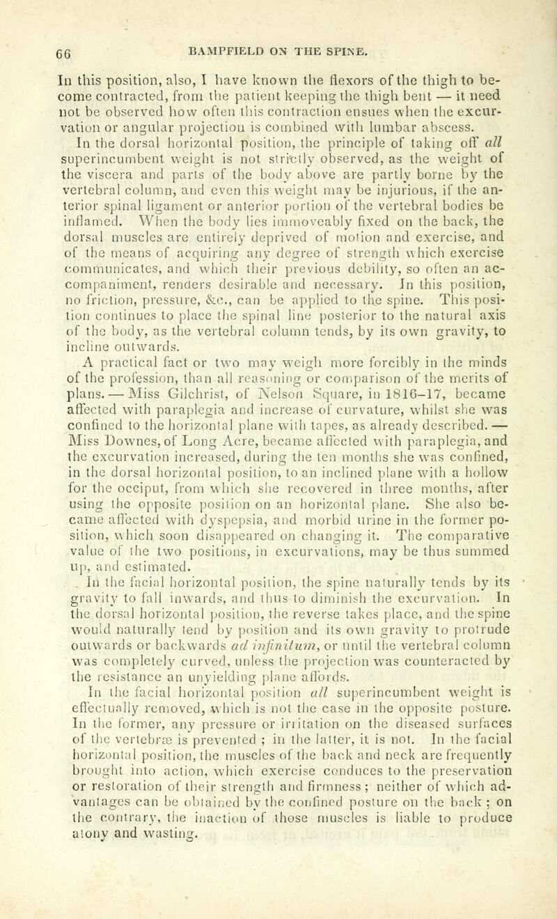 Ill this position, also, I liave known the flexors of the thigh to be- come contracted, from the patient keeping the thigh bent — it need not be observed how often this contraction ensnes when the excur- vation or angular projection is combined with Inmbar abscess. In the dorsal horizontal position, the principle of taking oft' all superincumbent weight is not slri'clly observed, as the weight of the viscera and parts of the body above are partly borne by the vertebral column, and even this weight may be injurious, if the an- terior spinal ligament or anterior portion of the vertebral bodies be inflamed. When the body Hes immoveably fixed on the back, the dorsal muscles are entirely deprived of motion and exercise, and of the means of acquiring any degree of strength which exercise communicates, and which their previous debihty, so often an ac- companiment, renders desirable and necessary. In this position, no friction, pressure, &c., can be applied to the spine. This posi- tion continues to place the spinal line posterior to the natural axis of the body, as the vertebral column tends, by its own gravity, to incline outwards. A practical fact or two may weigh more forcibly in the minds of the profession, than all reasoning or comparison of the merits of plans. — Miss Gilchrist, of Nelson Square, in 1816-17, became affected with paraplegia and increase of curvature, whilst she was confined to the horizontal plane witii tapes, as already described. — Miss Downes,of Long Acre, became afiecled with paraplegia, and the excurvation increased, during the ten months she was confined, in the dorsal horizontal position, to an inclined plane with a hollow for the occiput, from which she recovered in three months, after using the opposite position on an hofizonlal plane. She also be- came aflected with dyspepsia, and morbid urine in the former po- sition, which soon disappeared on changing it. The comparative value of the two positions, in excurvations, may be thus summed up, and estimated. . In the facial horizontal position, the spine naturally tends by its gravity to fall inwards, and thus to diminish the excurvation. In the dorsal horizontal j)osition, the reverse takes place, and the spine would naturally tend by position and its own gravity to protrude ouiwards or backwards ad infinitum, or until the vertebral column was completely curved, unless the projection was counteracted by the resistance an unyielding plane affords. In the facial horizontal position all superincumbent weight is effectually removed, which is not the case in the opposite posture. In the former, any pressure or irritation on the diseased surfaces of the vertebra3 is prevented ; in the latter, it is not. In the facial horizontal position, the muscles of the back and neck are frequently brought into action, which exercise conduces to the preservation or restoration of their strength and firmness ; neither of which ad- vantages can be obtained by the confined posture on the back: on the contrary, the inaction of those muscles is liable to produce alonv and vvastina;.