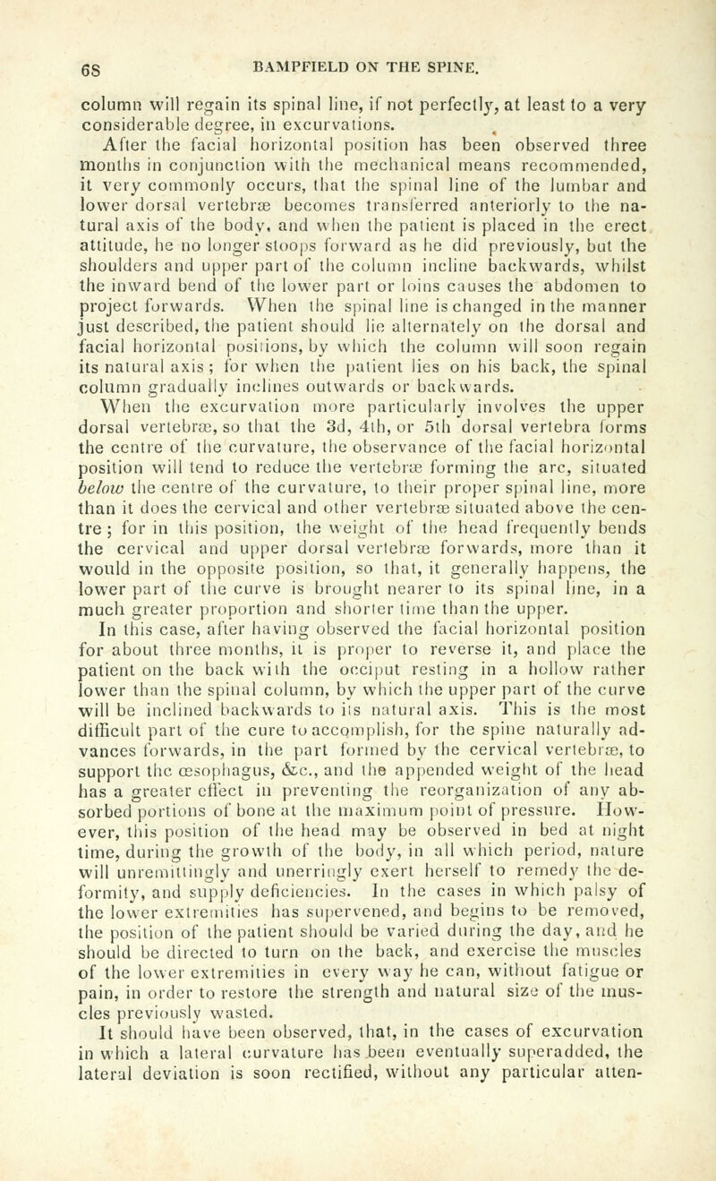 column will regain its spinal line, if not perfectly, at least to a very considerable degree, iu excurvations. After the facial horizontal position has been observed three months in conjunction with the mechanical means recommended, it very commonly occurs, that the spinal line of the lumbar and lower dorsal vertebroe becomes transferred anteriorly to the na- tural axis of the body, and when the patient is placed in the erect attitude, he no longer stoops forward as he did previously, but the shoulders and upper part of the column incline backwards, whilst the inward bend of tlie lower part or loins causes the abdomen to project forwards. When the spinal line is changed in the manner just described, the patient should lie alternately on the dorsal and facial horizontal posiiions, by which the column will soon regain its natural axis; for when the patient lies on his back, the spinal column gradually inclines outwards or backwards. When the excurvation more particularly involves the upper dorsal vertebras, so that the 3d, 4lh, or 5th dorsal vertebra forms the centre of the curvature, the observance of the facial horizontal position will tend to reduce the vertebrLB forming tiie arc, situated below the centre of the curvature, to their proper spinal line, more than it does the cervical and other vertebrce situated above the cen- tre ; for in this position, the weight of the head frequently bends the cervical and upper dorsal vertebrae forwards, more than it would in the opposite position, so that, it generally happens, the lower part of the curve is brought nearer to its spinal line, in a much greater proportion and shorter time than the upper. In this case, after having observed the facial horizontal position for about three months, ii is proper to reverse it, and place the patient on the back with the occiput resting in a hollow rather lower than the spinal column, by which the upper part of the curve will be inclined backwards to its natural axis. This is the most difficult part of the cure to accqmplish, for the spine naturally ad- vances forwards, in the part formed by the cervical vertebras, to support the ossophagus, &c., and the appended weiglit of the head has a greater ctiect in preventing the reorganization of any ab- sorbed portions of bone at the maximum [)oinl of pressure. How- ever, this position of the head may be observed in bed at night time, during the growth of the body, in all which period, nature will unremittingly and unerringly exert herself to remedy the de- formity, and supply deficiencies. In the cases in which palsy of the lower extremities has supervened, and begins to be removed, the position of the patient should be varied during the day, and he should be directed to turn on the back, and exercise the muscles of the lower extremities in every way he can, without fatigue or pain, in order to restore the strength and natural size of the mus- cles previously wasted. It should have been observed, that, in the cases of excurvation in which a lateral curvature has been eventually superadded, the lateral deviation is soon rectified, without any particular alten-