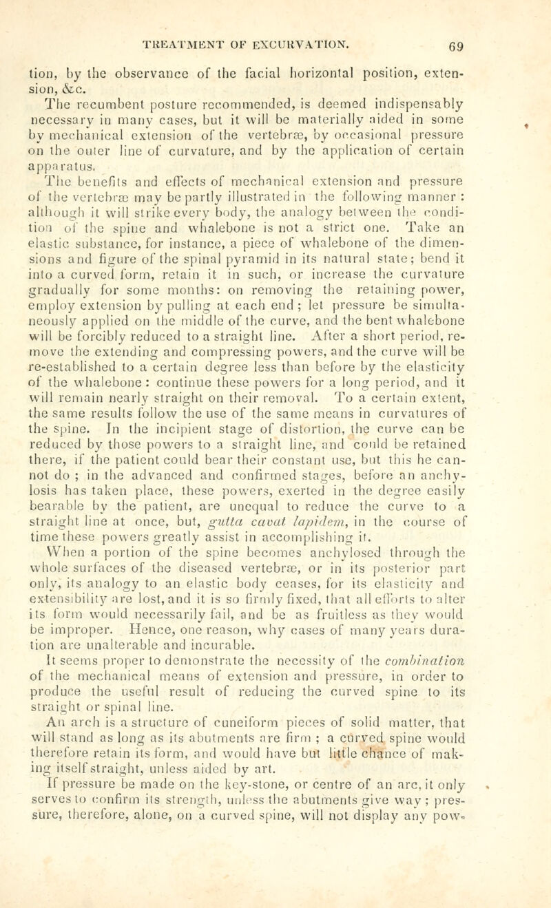 tion, liy the observance of the facial horizontal position, exten- sion, &c. The recumbent posture recommended, is deemed indispensably necessary in many cases, but it will be materially aided in some by mechanical extension of the vertebree, by occasional pressure on the outer line of curvature, and by the application of certain apparatus. The benefits and effects of mechanical extension and pressure of the vertebra) may be partly illustrated in the following manner : although it will strike every body, the analogy between the rondi- tioii ol' the spine and whalebone is not a strict one. Take an elastic substance, for instance, a piece of whalebone of the dimen- sions and figure of the spinal pyramid in its natural state; bend it into a curved form, retain it in such, or increase the curvature gradually for some months: on removing the retaining power, employ extension by pulling at each end ; let pressure be simulta- neously applied on the middle of the curve, and the bent whalebone will be forcibly reduced to a straight line. After a short period, re- move the extending and compressing powers, and the curve will be re-established to a certain degree less than before by the elasticity of the whalebone : continue these powers for a long period, and it will remain nearly straight on their removal. To a certain extent, the same results follow the use of the same means in curvatures of the spine. In the incipient stage of distortion, the curve can be reduced by those powers to a straight line, and could be retained there, if the patient could bear their constant use, but this he can- not do ; in the advanced and confirmed stages, before an anchy- losis has taken place, these powers, exerted in the degree easily bearable by the patient, are unequal to reduce the curve to a straight line at once, but, gutta cavat lapidem, in the course of time these powers greatly assist in accomplishing it. When a portion of the spine becomes anchylosed through the whole surfaces of the diseased vertebrae, or in its posterior part only, its analogy to an elastic body ceases, for its elasticity and extensibility are lost, and it is so firmly fixed, that all efforts to alter its form would necessarily fail, and be as fruitless as they would be improper. Hence, one reason, why cases of many years dura- tion are unalterable and incurable. It seems proper to demonstrate the necessity of the combination of the mechanical means of extension and pressure, in order to produce the useful result of reducing the curved spine to its straight or spinal line. An arch is a structure of cuneiform pieces of solid matter, that will stand as long as its abutments are firm ; a curved spine would therefore retain its form, and would have but liule chance of mak- ing itself straight, unless aided by art. If pressure be made on the key-stone, or centre of an arc, it only serves to confirm its strength, unK-ss the abutments give way; pres- sure, therefore, alone, on a curved spine, will not display any pow-