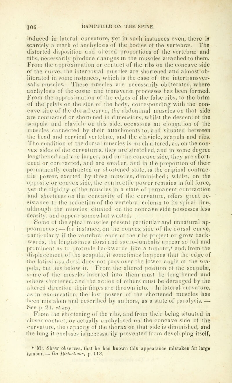 induced in lateral curvature, yet in such instances even, there is scarcely a mark of anchylosis of the bodies of the vertebrce. The distorted disposition and altered proportions of the vertebrae and ribs, necessarily produce changes in the muscles attached to them. From the approxiination or contact of the ribs on the concave side of the curve, the intercostal muscles are shortened and almost ob- literated in some instances, which is the case of the intertransver- salis muscles. These muscles are necessarily obliterated, where anchylosis of the coslse and transverse processes has been formed. From the approximation of the edges of the false ribs, to the brim of the pelvis on the side of the body, corresponding with the con- cave side of the dorsal curve, the abdominal muscles on that side are contracted or shortened in dimensions, whilst the descent of the scapula and clavicle on this side, occasions an elongation of the muscles connected by their attachments to, and situated between the head and cervical vertebras, and the clavicle, scapula and ribs. The condition of the dorsal muscles is much altered, as, on the con- vex sides of the curvatures, they are stretched, and in some degree lengthened and are larger, and on the concave side, they are short- ened or coniracted, and are smaller, and in the proportion of their permanently coniracted or shortened state, is the original contrac- tile power, exerted by those muscles, diminished ; whilst, on the opposite or convex side, the contractile power remains in full force, yet the rigidity of the muscles in a state of permanent contraction and shortness on the concavity of the curvature, offers great re- sistance to the reduction of the vertebral column to its spinal line, although the muscles situated on the concave side possesses less density, and appear somewhat wasted. Sonje of the spinal muscles present particular and unnatural ap- pearances;— for instance, on the convex side of the dorsal curve, particularly if the vertebral ends of the ribs project or grow back- wards, the longissimus dorsi and sacro-lumbalis appear so full and prominent as to protrude backwards like a tumour,* and, from the displacement of the scapula, it sometimes happens that the edge of the laiissimus dorsi does not pass over the lower angle of the sca- pula, but lies below it. From the altered position of the scapulae, some of the muscles inserted into them must be lengthened and others shortened, and the action of others must be deranged by the altered di/ection their fibres are thrown into. In lateral curvature, jis in excurvation, the lost power of the shortened muscles has been mistaken and described by authors, as a state of paralysis.— See p. 21, et seq. From the shortening of the ribs, and from their being situated in closer contact, or actually anchylosed on the concave side of the curvature, the capacity of the thorax on that side is diminisiied, and the lung it encloses is necessarily prevented fi'om developing itself, ♦ Mr. Slinw oliservps, that he has known this appearance mistaken for large lamour.— On Bi&tortiuns, p. 113.