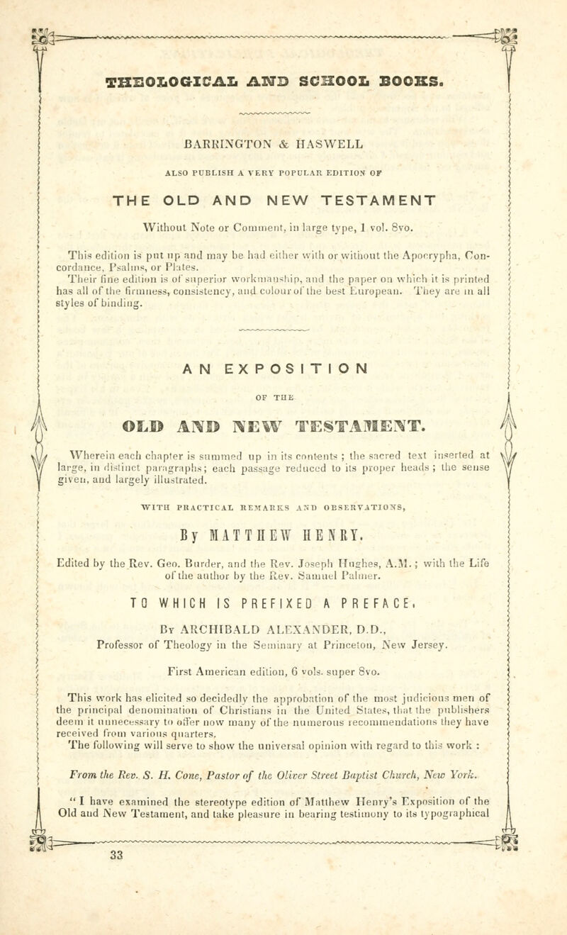 -—=m TBHOLOGICAIi ILNB SCHOOL BOOKS. I3x\RKINGT0N & HASWELL ALSO PUBLISH A VERY POPULAR EDITION OF THE OLD AND NEW TESTAMENT Without Note or Comment, isi large type, 1 vol. 8vo. This edition is pnt up and may be had either with or witiiout the Apocrypha, Con- cordance, Psalms, or Plates. Their fine edition is oCsuperior workmanship, and the paper on which it is printed has all of the firmness, consistency, and colour ol'the best European. Tiiey are in all styles of binding. AN EXPOSITION Ol,® ANI$ ]\EW TESTAMEI^T. Wherein each chapter is summed up in its contents ; the sacred text inserted at large, in distinct paragraphs; each passage reduced to its proper heads; the sense given, and largely illustrated. WITU PRACTICAL BEMARKLS AST) OBSERVATIONS, By MATTHEAY HENRY. Edited by the Rev. Geo. Burder, and the Rev. Joseph Hughes, A.M.; with the Life of the author by the Rev. Samuel Palmer. TO WHICH IS PREFIXED A PREFACE. By ARCHIBALD ALEXANDER, D.D., Professor of Theology in the Seminary at Princeton, New Jersey. First American edition, G vols, super 8vo. This work has elicited so decidedly the approbation of the most judicious men of the principal denomination of Christians in the United States, that the publisher.^ deem it unnecessary to odTer now many of the numerous reconuueudations they have received from various quarters. The following will serve to show the universal opinion with regard to thi.~ work : From the Rev. S. H. Cone, Pastor of the Oliver Street Baptist Church, New York.  I have examined the stereotype edition of Matthew Henry's Exposition of the Old and New Testament, and take pleasure in bearing testimony to its typographical