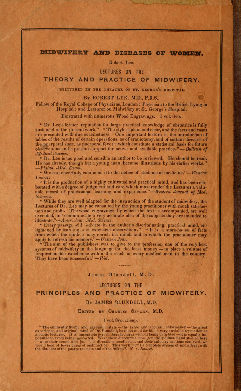 nszDWZFZsxiir anb dzseashs or wombiv, Robert Lee. LECTURES ON THE THEORY AND PRACTICE OF MIDWIFERY. DELIVEHED im THE THEATRE OF ST. GEORGe's HOSPITAL. Bt ROBERT LEE, M.D., F.R.S., Fellow of the Royal College of Physicians, London; Physician to the British Lying-in Hospital; and Lecturer on Midwifery at St. George's Hospital. Illustrated with numerous Wood Engravings. 1 vol. 8vo. Dr. Lee's former reputation for large practical knowledge of obstetrics is fully sustained in the present work. The style is plain and clear, and the facts and cases are presented with due succinctness. One important feature is the introduction of tables of the results of certain operations, as of craniotomy, and of certain diseases of tha puerperal state, as puerperal fever; which constitute a statistical basis for future obs'tirvations and a present support for active and available practice.— Bulletin of Jiiedical Science. Dr. Lee is too good and sensible an author to be reviewed. He should be read. He has already, though but a young man, become illustrious by his earlier works. —Pliilad. J\ted. Exam. ■ We can cheerfully commend it to the notice of students of medicine.— Western Lancet. It is the production of a highly cultivated and practical mind, and has been ela- borated with a degree of judgment and care which must render the Lectures a valu- able record of professional learning and experience.—Western Journal of Med. Sciences. While they are well adapted for the instruction of the student of midwifery, the l4ectures of Dr. Lee may be consulted by the young practitioner with much satisfac- tion and profit. The wood engravings, by which the text is accompanied, are well executed, anc* communicate a very accurate idea of the subjects they are intended to illustrate.—.im.r. Jour. JMcd. Science. Lvery prtssagt will i.idioate in the author a discriminating, practical mind, en- lightened by leaning. .I ;'l extensive observation. It is a storehouse of iacts from which the studciM may enrich his mind, and to which the practitioner may apply to refresh his memory.— Western Jour. The aim of the publishers was to give to the profession one of the very best systems of midwifery in the language for the least money—to place a volume of unquestionable excellence within the reach of every medical man in the country. They have been successful.—Ibid. James Blundcll, M.D. LECTURES 0'^ THE PRINCIPLES AND PRACTICE OF MIDWIFERY. Br JAMES ^LUNDELL, M.D. Edited bt Cuabi t:s Sevchn, M.D. 1 vol. 8vo. ^heep. The eminently fluent and agreeaWo style —the lar^e and acciirai.^^ information—the great experience, and original mind of Dr. Blundell, have setiii. d lur hiin a very enviable reputation as a public lecturer. It is impossiiile to ruad these lectures vvii!)oi:t being delifhied —it is equally im- possible to avoid being insi ■■ucted. Wei e these discourses ir.ni c generally diffused and studied here — virere their sound and juui ious directions recollected, and thoir salutary cautions observed, we would hear of fewer cases of malpractice. This work forms a complete sysieui of midv>ifery, with the diseases of the puerperal slate and of the 'nfant.''—iV i. Lancet.