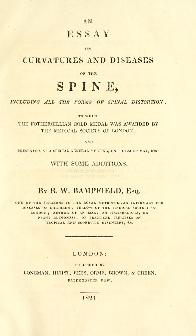 AN ESSAY ON CURVATURES AND DISEASES OF THE SPINE, INCLUDING ALL THE FORMS OF SPINAL DISTORTION TO WHICH THE FOTHERGILLIAN GOLD MEDAL WAS AWARDED BY THE MEDICAL SOCIETY OF LONDON ; AND PRESENTED, AT A SPECIAL GENERAL MEETING, ON THE 3d OF MAY, 1824: WITH SOME ADDITIONS. By R. W. BAMPFIELD, Esq. ONE OF THE SURGEONS TO THE ROYAL METROPOLITAN INFIRMARY FOR DISEASES OF CHILDREN; FELLOW OF THE MEDICAL SOCIETY OF LONDON ; AUTHOR OF AN ESSAY ON HEMERALOPIA, OK NIGHT BLINDNESS; OF PRACTICAL TREATISES ON TROPICAL AND SCORBUTIC DYSENTERY, &C. LONDON: PUBLISHED BY LONGMAN, HURST, REES, ORME, BROWN, & GREEN, PATERNOSTF.R ROW. 1824.