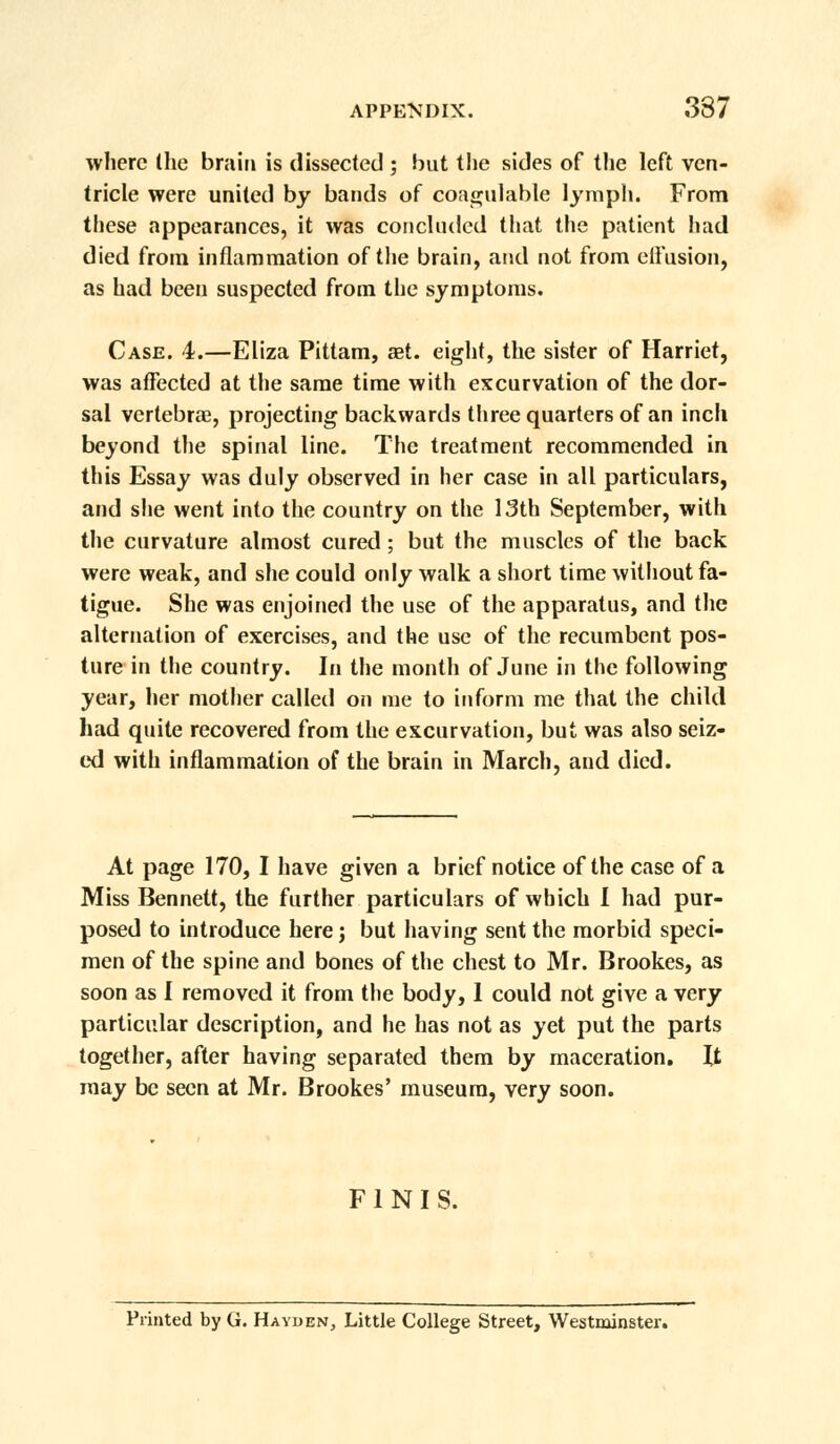 where the brain is dissected ; but the sides of the left ven- tricle were united by bands of coagulable lymph. From these appearances, it was concluded that the patient had died from inflammation of the brain, and not from effusion, as had been suspected from the symptoms. Case. 4.—Eliza Pittam, set. eight, the sister of Harriet, was affected at the same time with excurvation of the dor- sal vertebrae, projecting backwards three quarters of an inch beyond the spinal line. The treatment recommended in this Essay was duly observed in her case in all particulars, and she went into the country on the 13th September, with the curvature almost cured ; but the muscles of the back were weak, and she could only walk a short time without fa- tigue. She was enjoined the use of the apparatus, and the alternation of exercises, and the use of the recumbent pos- ture in the country. In the month of June in the following year, her mother called on me to inform me that the child had quite recovered from the excurvation, but was also seiz- ed with inflammation of the brain in March, and died. At page 170, I have given a brief notice of the case of a Miss Bennett, the further particulars of which I had pur- posed to introduce here; but having sent the morbid speci- men of the spine and bones of the chest to Mr. Brookes, as soon as I removed it from the body, 1 could not give a very particular description, and he has not as yet put the parts together, after having separated them by maceration. It may be seen at Mr. Brookes' museum, very soon. FINIS. Printed by G. Hayden, Little College Street, Westminster.