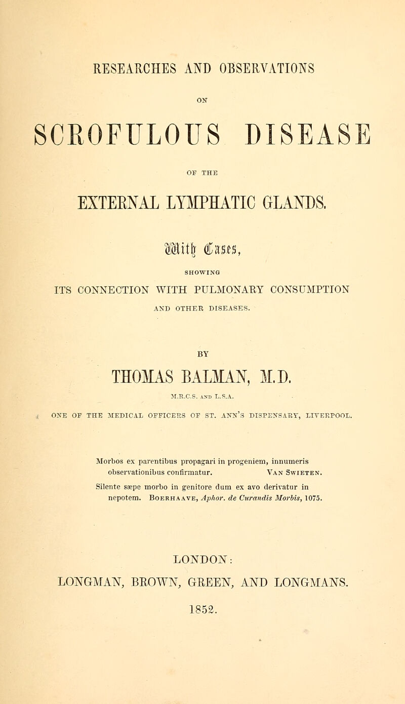 SCROFULOUS DISEASE EXTERNAL LYMPHATIC GLANDS. Witlj Cases, SHOWING ITS CONNECTION WITH PULMONAEY CONSUMPTION AND OTHER DISEASES. THOMAS BALMAN, M.D. M.R.C.S. and L.S.A. ONE OF THE MEDICAL OFFICERS OE ST. ANN'S DISPENSARY, LIVERPOOL. Morbos ex parentibus propagari in progeniem, innumeris observationibus confirmatur. Van Swieten. Silente saepe morbo in genitore dum ex avo derivatur in nepotem. Boerhaave, Aphor. de Curandis Mortis, 1075. LONDON: LONGMAN, BROWN, GREEN, AND LONGMANS. 1852.