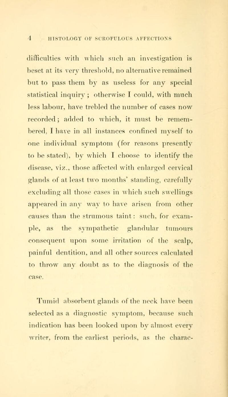 difficulties with which such an investigation is beset at its very threshold, no alternative remained but to pass them by as useless for any special statistical inquiry ; otherwise I could, with much less labour, have trebled the number of cases now recorded; added to which, it must be remem- bered. I have in all instances confined myself to one individual symptom (for reasons presently to be stated), by which I choose to identify the disease, viz., those affected with enlarged cervical glands of at least two months' standing, carefully excluding all those cases in which such swellings appeared in any way to have arisen from other causes than the strumous taint: such, for exam- ple, as the sympathetic glandular tumours consequent upon some irritation of the scalp, painful dentition, and all other sources calculated to throw any doubt as to the diagnosis of the case. Tumid absorbent glands of the neck have been selected as a diagnostic symptom, because such indication has been looked upon by almost every writer, from the earliest periods, as the charac-