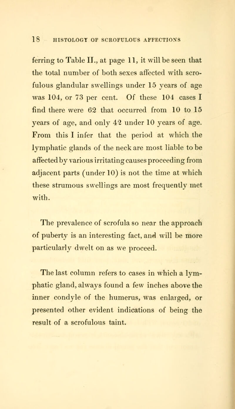 ferring to Table II., at page 11, it will be seen that the total number of both sexes affected with scro- fulous glandular swellings under 15 years of age was 104, or 73 per cent. Of these 104 cases I find there were 62 that occurred from 10 to 15 years of age, and only 42 under 10 years of age. From this I infer that the period at which the lymphatic glands of the neck are most liable to be affected by various irritating causes proceeding from adjacent parts (under 10) is not the time at which these strumous swellings are most frequently met with. The prevalence of scrofula so near the approach of puberty is an interesting fact, and will be more particularly dwelt on as we proceed. The last column refers to cases in which a lym- phatic gland, always found a few inches above the inner condyle of the humerus, was enlarged, or presented other evident indications of being the result of a scrofulous taint.