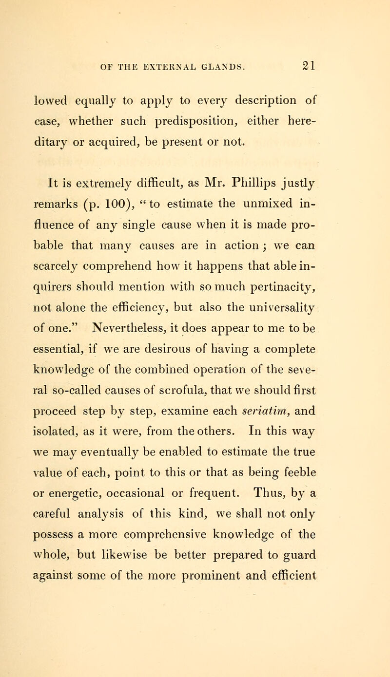 lowed equally to apply to every description of case, whether such predisposition, either here- ditary or acquired, be present or not. It is extremely difficult, as Mr. Phillips justly remarks (p. 100), to estimate the unmixed in- fluence of any single cause when it is made pro- bable that many causes are in action ; we can scarcely comprehend how it happens that able in- quirers should mention with so much pertinacity, not alone the efficiency, but also the universality of one. Nevertheless, it does appear to me to be essential, if we are desirous of having a complete knowledge of the combined operation of the seve- ral so-called causes of scrofula, that we should first proceed step by step, examine each seriatim, and isolated, as it were, from the others. In this way we may eventually be enabled to estimate the true value of each, point to this or that as being feeble or energetic, occasional or frequent. Thus, by a careful analysis of this kind, we shall not only possess a more comprehensive knowledge of the whole, but likewise be better prepared to guard against some of the more prominent and efficient