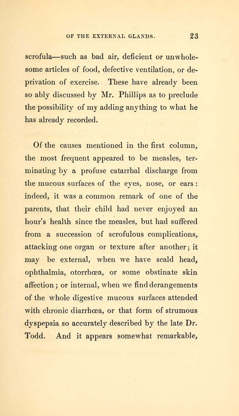 scrofula—such as bad air, deficient or unwhole- some articles of food, defective ventilation, or de- privation of exercise. These have already been so ably discussed by Mr. Phillips as to preclude the possibility of my adding anything to what he has already recorded. Of the causes mentioned in the first column, the most frequent appeared to be measles, ter- minating by a profuse catarrhal discharge from the mucous surfaces of the eyes, nose, or ears : indeed, it was a common remark of one of the parents, that their child had never enjoyed an hour's health since the measles, but had suffered from a succession of scrofulous complications, attacking one organ or texture after another; it may be external, when we have scald head, ophthalmia, otorrhcea, or some obstinate skin affection; or internal, when we find derangements of the whole digestive mucous surfaces attended with chronic diarrhoea, or that form of strumous dyspepsia so accurately described by the late Dr. Todd. And it appears somewhat remarkable,