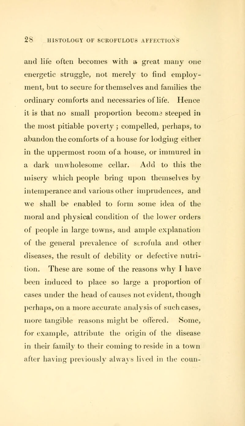 and life often becomes with a great many one energetic struggle, not merely to find employ- ment, but to secure for themselves and families the ordinary comforts and necessaries of life. Hence it is that no small proportion becoma steeped in the most pitiable poverty; compelled, perhaps, to abandon the comforts of a house for lodging either in the uppermost room of a house, or immured in a dark unwholesome cellar. Add to this the misery which people bring upon themselves by intemperance and various other imprudences, and we shall be enabled to form some idea of the moral and physical condition of the lower orders of people in large towns, and ample explanation of the general prevalence of scrofula and other diseases, the result of debility or defective nutri- tion. These are some of the reasons why I have been induced to place so large a proportion of cases under the head of causes not evident, though perhaps, on a more accurate analysis of such cases, more tangible reasons might be offered. Some, for example, attribute the origin of the disease in their family to their coming to reside in a town after having previously always lived in the coun-