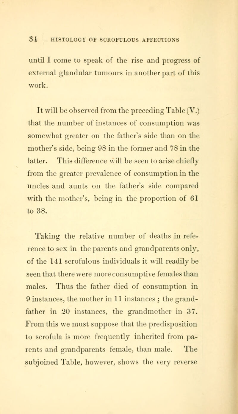 until I come to speak of the rise and progress of external glandular tumours in another part of this work. It will be observed from the preceding Table (V.) that the number of instances of consumption was somewhat greater on the father's side than on the mother's side, being 98 in the former and 78 in the latter. This difference will be seen to arise chiefly from the greater prevalence of consumption in the uncles and aunts on the father's side compared with the mother's, being in the proportion of 01 to 38. Taking the relative number of deaths in refe- rence to sex in the parents and grandparents only, of the 141 scrofulous individuals it will readily be seen that there were more consumptive females than males. Thus the father died of consumption in 9 instances, the mother in 11 instances ; the grand- father in 20 instances, the grandmother in 37. From this we must suppose that the predisposition to scrofula is more frequently inherited from pa- rents and grandparents female, than male. The subjoined Table, however, shows the very reverse