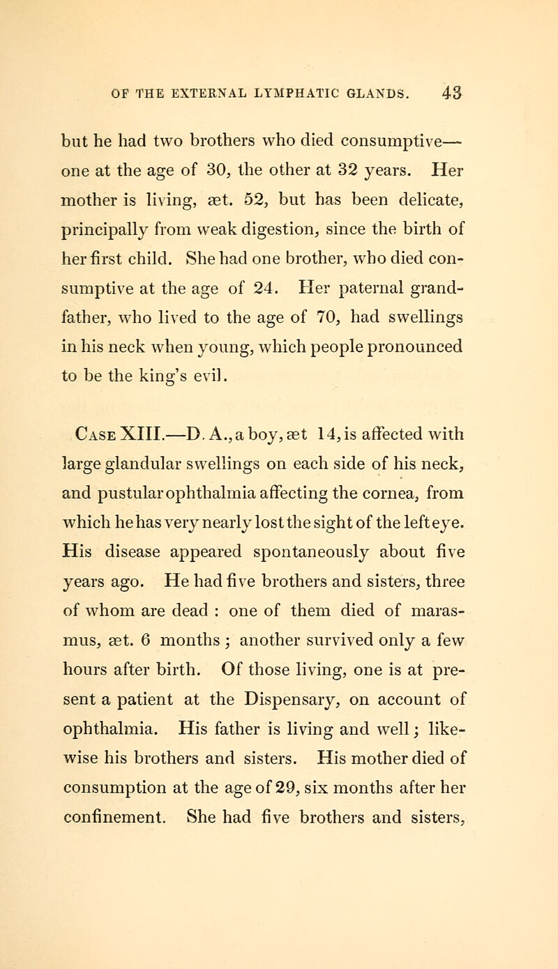 but he had two brothers who died consumptive- one at the age of 30, the other at 32 years. Her mother is living, ast. 52, but has been delicate, principally from weak digestion, since the birth of her first child. She had one brother, who died con- sumptive at the age of 24. Her paternal grand- father, who lived to the age of 70, had swellings in his neck when young, which people pronounced to be the king's evil. Case XIII.—D. A., a boy, set 14, is affected with large glandular swellings on each side of his neck, and pustular ophthalmia affecting the cornea, from which he has very nearly lost the sight of the left eye. His disease appeared spontaneously about five years ago. He had five brothers and sisters, three of whom are dead : one of them died of maras- mus, aet. 6 months ; another survived only a few hours after birth. Of those living, one is at pre- sent a patient at the Dispensary, on account of ophthalmia. His father is living and well; like- wise his brothers and sisters. His mother died of consumption at the age of 29, six months after her confinement. She had five brothers and sisters,