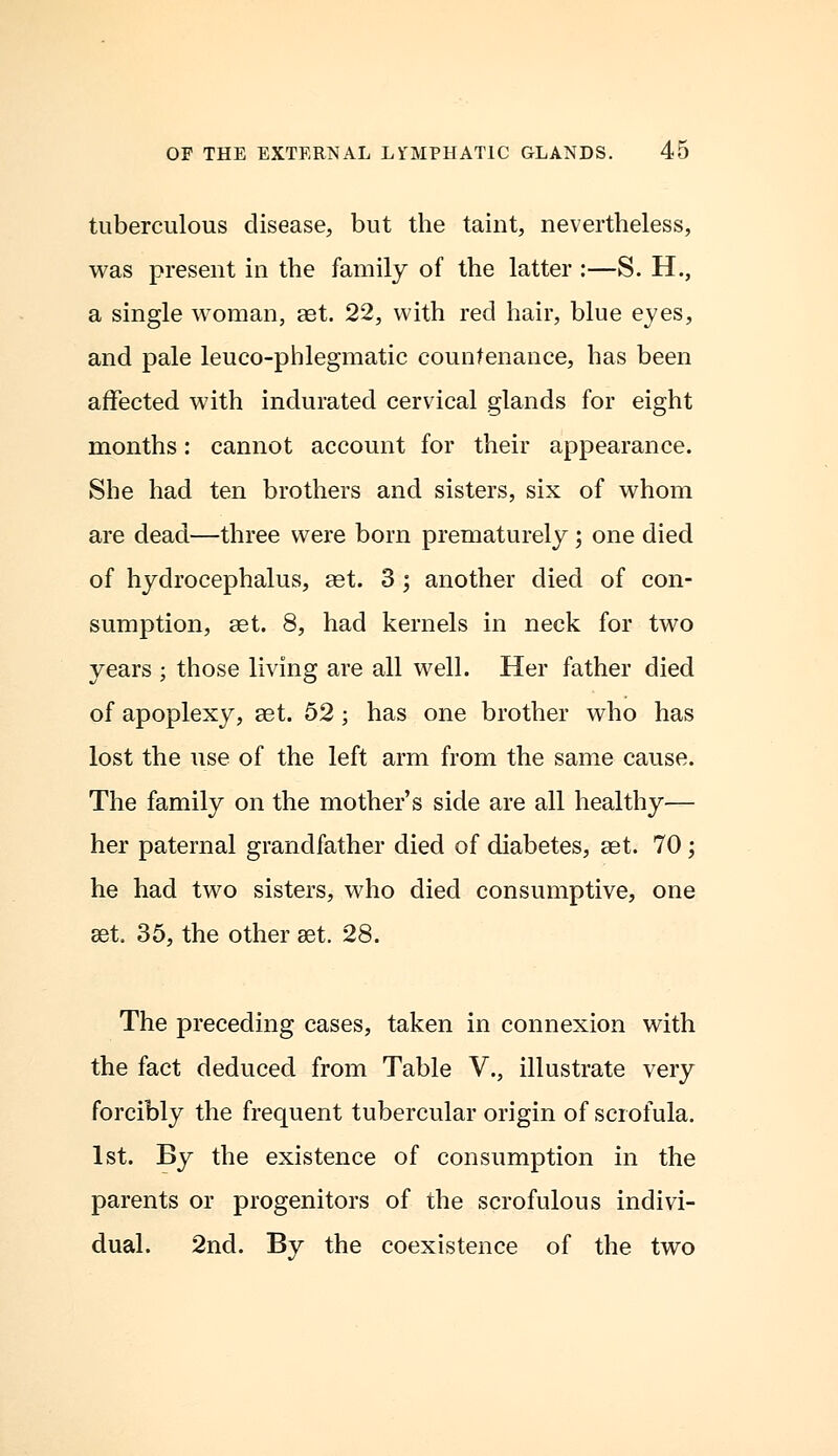 tuberculous disease, but the taint, nevertheless, was present in the family of the latter :—S. H., a single woman, aet. 22, with red hair, blue eyes, and pale leuco-phlegmatic countenance, has been affected with indurated cervical glands for eight months: cannot account for their appearance. She had ten brothers and sisters, six of whom are dead—three were born prematurely; one died of hydrocephalus, aet. 3 ; another died of con- sumption, ast. 8, had kernels in neck for two years ; those living are all well. Her father died of apoplexy, ast. 52; has one brother who has lost the use of the left arm from the same cause. The family on the mother's side are all healthy— her paternal grandfather died of diabetes, ast. 70; he had two sisters, who died consumptive, one aet. 35, the other ast. 28. The preceding cases, taken in connexion with the fact deduced from Table V., illustrate very forcibly the frequent tubercular origin of scrofula. 1st. By the existence of consumption in the parents or progenitors of the scrofulous indivi- dual. 2nd. By the coexistence of the two