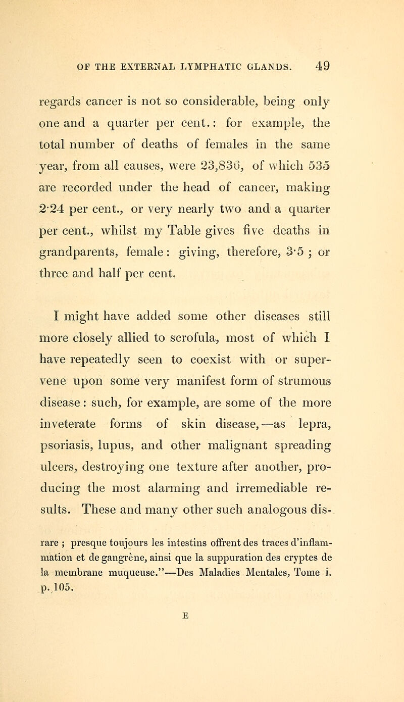 regards cancer is not so considerable, being only one and a quarter per cent.: for example, the total number of deaths of females in the same year, from all causes, were 23,836, of which 535 are recorded under the head of cancer, making 2-24 per cent., or very nearly two and a quarter per cent., whilst my Table gives five deaths in grandparents, female: giving, therefore, 3*5 ; or three and half per cent. I might have added some other diseases still more closely allied to scrofula, most of which I have repeatedly seen to coexist with or super- vene upon some very manifest form of strumous disease: such, for example, are some of the more inveterate forms of skin disease,—as lepra, psoriasis, lupus, and other malignant spreading ulcers, destroying one texture after another, pro- ducing the most alarming and irremediable re- sults. These and many other such analogous dis- rare ; presque toujours les intestins offrent des traces d'inflam- mation et de gangrene, ainsi que la suppuration des cryptes de la membrane muqueuse.—Des Maladies Mentales, Tome i. p. 105.